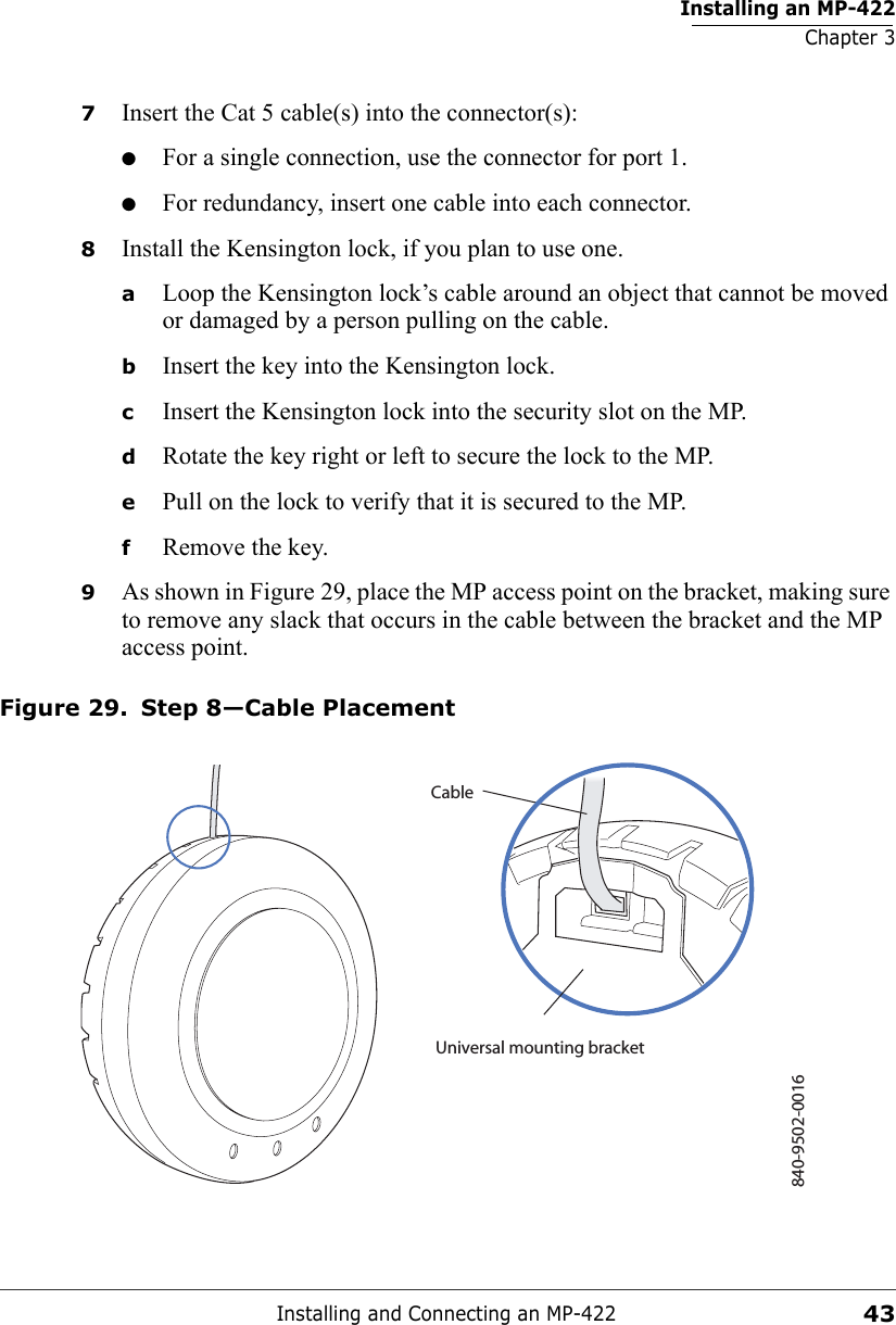 Installing an MP-422Chapter 3Installing and Connecting an MP-422437Insert the Cat 5 cable(s) into the connector(s):●For a single connection, use the connector for port 1.●For redundancy, insert one cable into each connector. 8Install the Kensington lock, if you plan to use one.aLoop the Kensington lock’s cable around an object that cannot be moved or damaged by a person pulling on the cable.bInsert the key into the Kensington lock.cInsert the Kensington lock into the security slot on the MP.dRotate the key right or left to secure the lock to the MP. ePull on the lock to verify that it is secured to the MP.fRemove the key.9As shown in Figure 29, place the MP access point on the bracket, making sure to remove any slack that occurs in the cable between the bracket and the MP access point.Figure 29. Step 8—Cable Placement840-9502-0016Universal mounting bracketCable