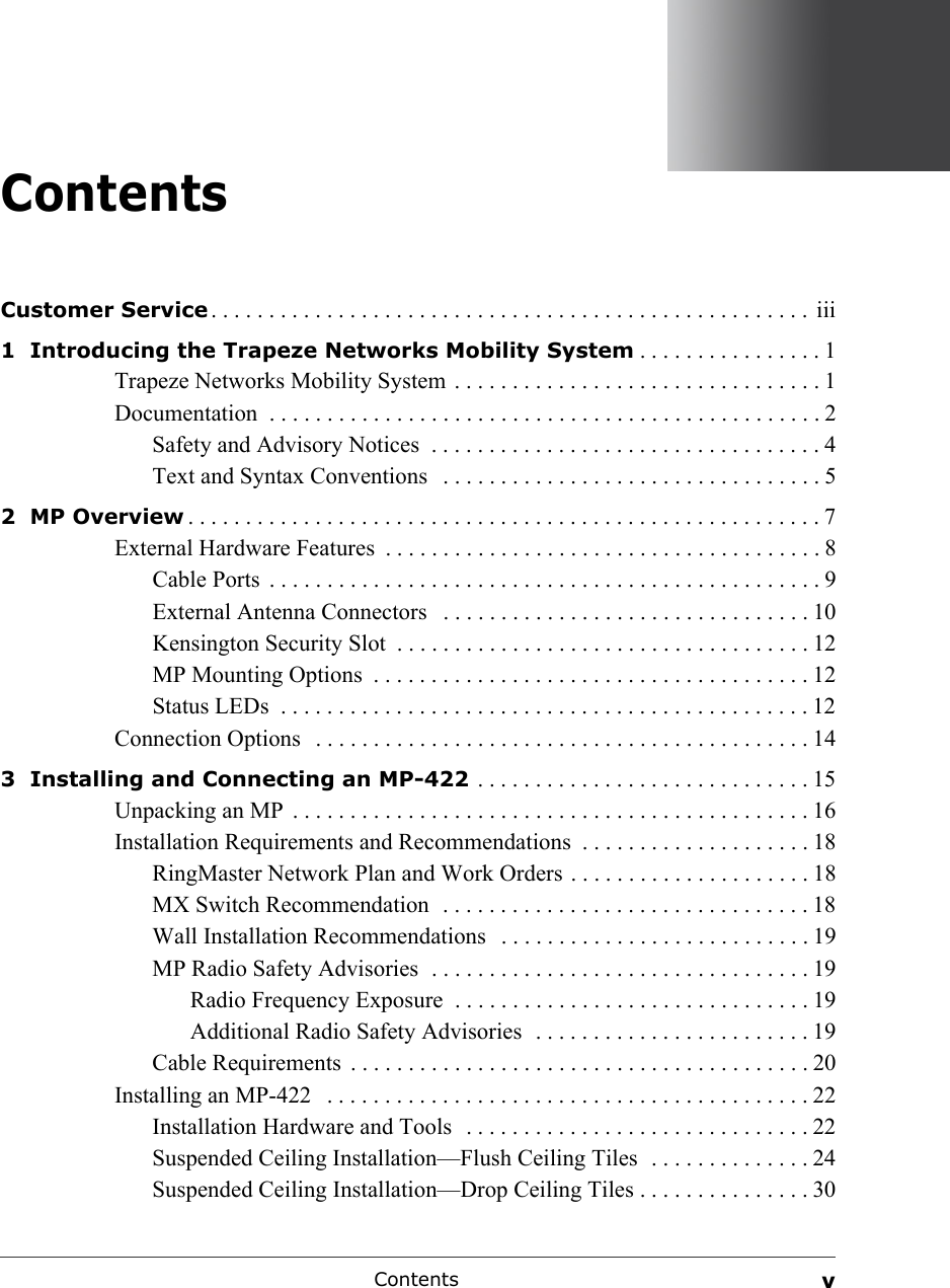 Contents vContentsCustomer Service . . . . . . . . . . . . . . . . . . . . . . . . . . . . . . . . . . . . . . . . . . . . . . . . . . . .  iii1  Introducing the Trapeze Networks Mobility System . . . . . . . . . . . . . . . . 1Trapeze Networks Mobility System  . . . . . . . . . . . . . . . . . . . . . . . . . . . . . . . . 1Documentation  . . . . . . . . . . . . . . . . . . . . . . . . . . . . . . . . . . . . . . . . . . . . . . . . 2Safety and Advisory Notices  . . . . . . . . . . . . . . . . . . . . . . . . . . . . . . . . . . 4Text and Syntax Conventions   . . . . . . . . . . . . . . . . . . . . . . . . . . . . . . . . . 52  MP Overview . . . . . . . . . . . . . . . . . . . . . . . . . . . . . . . . . . . . . . . . . . . . . . . . . . . . . . . 7External Hardware Features  . . . . . . . . . . . . . . . . . . . . . . . . . . . . . . . . . . . . . . 8Cable Ports  . . . . . . . . . . . . . . . . . . . . . . . . . . . . . . . . . . . . . . . . . . . . . . . . 9External Antenna Connectors   . . . . . . . . . . . . . . . . . . . . . . . . . . . . . . . . 10Kensington Security Slot  . . . . . . . . . . . . . . . . . . . . . . . . . . . . . . . . . . . . 12MP Mounting Options  . . . . . . . . . . . . . . . . . . . . . . . . . . . . . . . . . . . . . . 12Status LEDs  . . . . . . . . . . . . . . . . . . . . . . . . . . . . . . . . . . . . . . . . . . . . . . 12Connection Options   . . . . . . . . . . . . . . . . . . . . . . . . . . . . . . . . . . . . . . . . . . . 143  Installing and Connecting an MP-422  . . . . . . . . . . . . . . . . . . . . . . . . . . . . . 15Unpacking an MP  . . . . . . . . . . . . . . . . . . . . . . . . . . . . . . . . . . . . . . . . . . . . . 16Installation Requirements and Recommendations  . . . . . . . . . . . . . . . . . . . . 18RingMaster Network Plan and Work Orders . . . . . . . . . . . . . . . . . . . . . 18MX Switch Recommendation  . . . . . . . . . . . . . . . . . . . . . . . . . . . . . . . . 18Wall Installation Recommendations   . . . . . . . . . . . . . . . . . . . . . . . . . . . 19MP Radio Safety Advisories  . . . . . . . . . . . . . . . . . . . . . . . . . . . . . . . . . 19Radio Frequency Exposure  . . . . . . . . . . . . . . . . . . . . . . . . . . . . . . . 19Additional Radio Safety Advisories  . . . . . . . . . . . . . . . . . . . . . . . . 19Cable Requirements  . . . . . . . . . . . . . . . . . . . . . . . . . . . . . . . . . . . . . . . . 20Installing an MP-422   . . . . . . . . . . . . . . . . . . . . . . . . . . . . . . . . . . . . . . . . . . 22Installation Hardware and Tools  . . . . . . . . . . . . . . . . . . . . . . . . . . . . . . 22Suspended Ceiling Installation—Flush Ceiling Tiles  . . . . . . . . . . . . . . 24Suspended Ceiling Installation—Drop Ceiling Tiles . . . . . . . . . . . . . . . 30