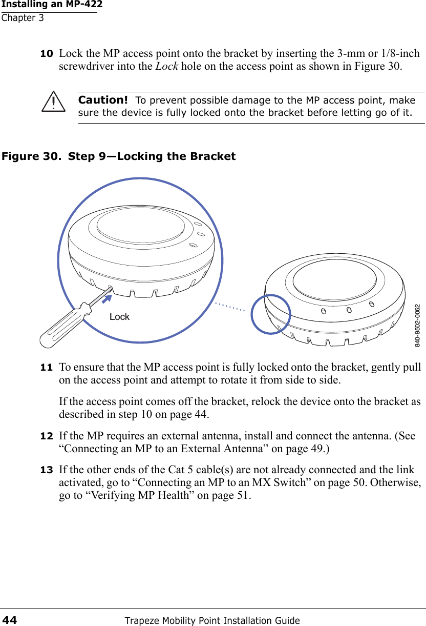 Installing an MP-422Chapter 3Trapeze Mobility Point Installation Guide4410 Lock the MP access point onto the bracket by inserting the 3-mm or 1/8-inch screwdriver into the Lock hole on the access point as shown in Figure 30.Figure 30. Step 9—Locking the Bracket11 To ensure that the MP access point is fully locked onto the bracket, gently pull on the access point and attempt to rotate it from side to side.If the access point comes off the bracket, relock the device onto the bracket as described in step 10 on page 44.12 If the MP requires an external antenna, install and connect the antenna. (See “Connecting an MP to an External Antenna” on page 49.)13 If the other ends of the Cat 5 cable(s) are not already connected and the link activated, go to “Connecting an MP to an MX Switch” on page 50. Otherwise, go to “Verifying MP Health” on page 51.Caution!  To prevent possible damage to the MP access point, make sure the device is fully locked onto the bracket before letting go of it.840-9502-0062Lock