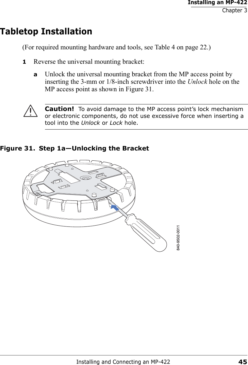 Installing an MP-422Chapter 3Installing and Connecting an MP-42245Tabletop Installation(For required mounting hardware and tools, see Table 4 on page 22.)1Reverse the universal mounting bracket:  aUnlock the universal mounting bracket from the MP access point by inserting the 3-mm or 1/8-inch screwdriver into the Unlock hole on the MP access point as shown in Figure 31.Figure 31. Step 1a—Unlocking the BracketCaution!  To avoid damage to the MP access point’s lock mechanism or electronic components, do not use excessive force when inserting a tool into the Unlock or Lock hole. 840-9502-0011