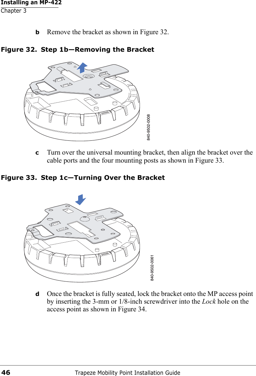 Installing an MP-422Chapter 3Trapeze Mobility Point Installation Guide46bRemove the bracket as shown in Figure 32.Figure 32. Step 1b—Removing the BracketcTurn over the universal mounting bracket, then align the bracket over the cable ports and the four mounting posts as shown in Figure 33.Figure 33. Step 1c—Turning Over the BracketdOnce the bracket is fully seated, lock the bracket onto the MP access point by inserting the 3-mm or 1/8-inch screwdriver into the Lock hole on the access point as shown in Figure 34.840-9502-0008840-9502-0061 