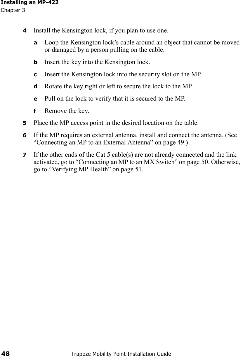 Installing an MP-422Chapter 3Trapeze Mobility Point Installation Guide484Install the Kensington lock, if you plan to use one.aLoop the Kensington lock’s cable around an object that cannot be moved or damaged by a person pulling on the cable.bInsert the key into the Kensington lock.cInsert the Kensington lock into the security slot on the MP.dRotate the key right or left to secure the lock to the MP. ePull on the lock to verify that it is secured to the MP.fRemove the key.5Place the MP access point in the desired location on the table.6If the MP requires an external antenna, install and connect the antenna. (See “Connecting an MP to an External Antenna” on page 49.)7If the other ends of the Cat 5 cable(s) are not already connected and the link activated, go to “Connecting an MP to an MX Switch” on page 50. Otherwise, go to “Verifying MP Health” on page 51.