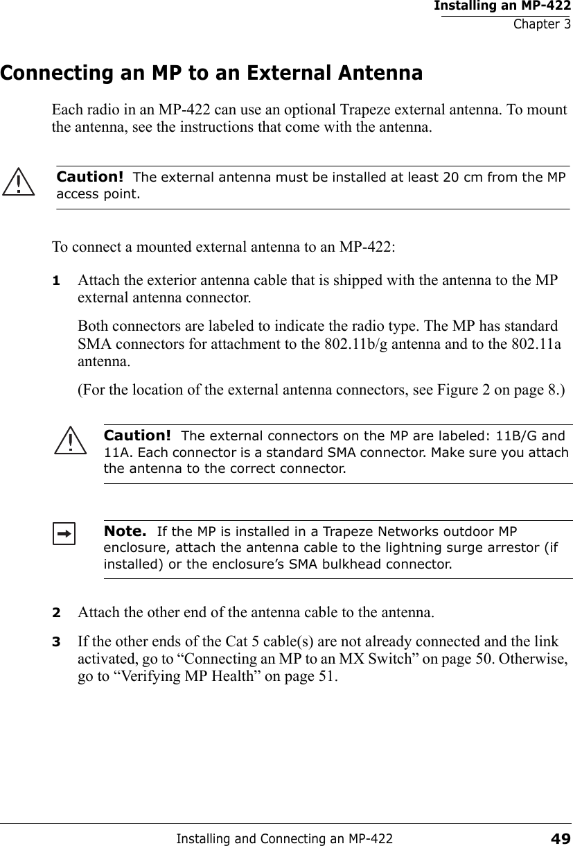 Installing an MP-422Chapter 3Installing and Connecting an MP-42249Connecting an MP to an External AntennaEach radio in an MP-422 can use an optional Trapeze external antenna. To mount the antenna, see the instructions that come with the antenna.  To connect a mounted external antenna to an MP-422:1Attach the exterior antenna cable that is shipped with the antenna to the MP external antenna connector.Both connectors are labeled to indicate the radio type. The MP has standard SMA connectors for attachment to the 802.11b/g antenna and to the 802.11a antenna.(For the location of the external antenna connectors, see Figure 2 on page 8.) 2Attach the other end of the antenna cable to the antenna.3If the other ends of the Cat 5 cable(s) are not already connected and the link activated, go to “Connecting an MP to an MX Switch” on page 50. Otherwise, go to “Verifying MP Health” on page 51.Caution!  The external antenna must be installed at least 20 cm from the MP access point.Caution!  The external connectors on the MP are labeled: 11B/G and 11A. Each connector is a standard SMA connector. Make sure you attach the antenna to the correct connector.Note.  If the MP is installed in a Trapeze Networks outdoor MP enclosure, attach the antenna cable to the lightning surge arrestor (if installed) or the enclosure’s SMA bulkhead connector.