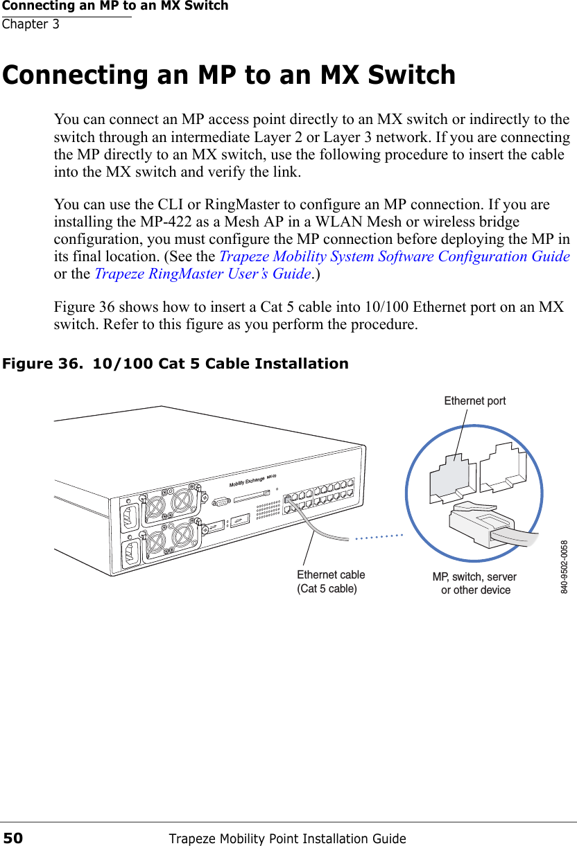 Connecting an MP to an MX SwitchChapter 3Trapeze Mobility Point Installation Guide50Connecting an MP to an MX SwitchYou can connect an MP access point directly to an MX switch or indirectly to the switch through an intermediate Layer 2 or Layer 3 network. If you are connecting the MP directly to an MX switch, use the following procedure to insert the cable into the MX switch and verify the link. You can use the CLI or RingMaster to configure an MP connection. If you are installing the MP-422 as a Mesh AP in a WLAN Mesh or wireless bridge configuration, you must configure the MP connection before deploying the MP in its final location. (See the Trapeze Mobility System Software Configuration Guide or the Trapeze RingMaster User’s Guide.)Figure 36 shows how to insert a Cat 5 cable into 10/100 Ethernet port on an MX switch. Refer to this figure as you perform the procedure. Figure 36. 10/100 Cat 5 Cable InstallationMobility ExchangeMX-20Ethernet cable (Cat 5 cable)MP, switch, server or other device840-9502-0058Ethernet port