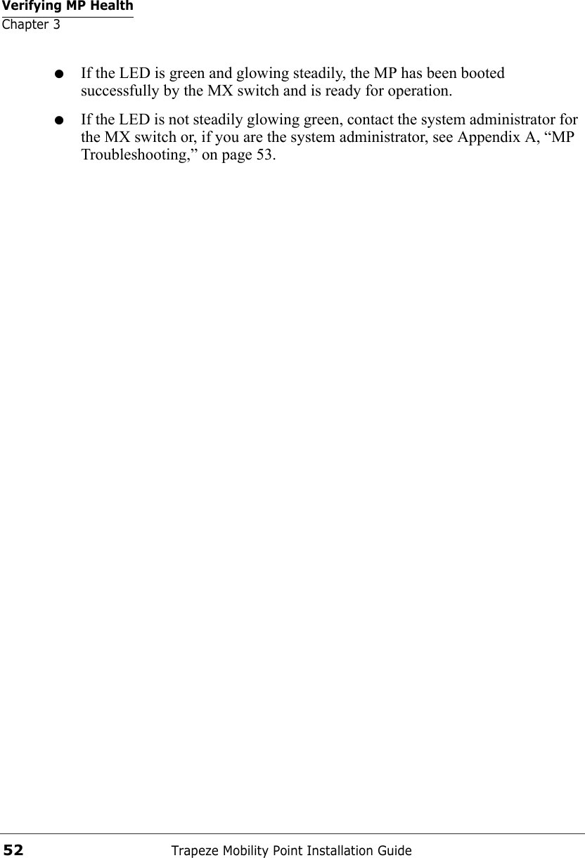 Verifying MP HealthChapter 3Trapeze Mobility Point Installation Guide52●If the LED is green and glowing steadily, the MP has been booted successfully by the MX switch and is ready for operation. ●If the LED is not steadily glowing green, contact the system administrator for the MX switch or, if you are the system administrator, see Appendix A, “MP Troubleshooting,” on page 53.