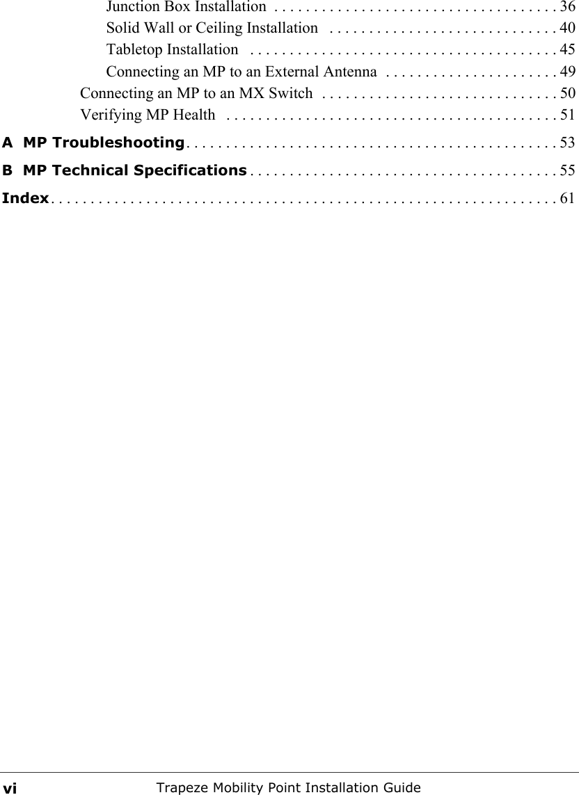 Trapeze Mobility Point Installation GuideviJunction Box Installation  . . . . . . . . . . . . . . . . . . . . . . . . . . . . . . . . . . . . 36Solid Wall or Ceiling Installation   . . . . . . . . . . . . . . . . . . . . . . . . . . . . . 40Tabletop Installation   . . . . . . . . . . . . . . . . . . . . . . . . . . . . . . . . . . . . . . . 45Connecting an MP to an External Antenna  . . . . . . . . . . . . . . . . . . . . . . 49Connecting an MP to an MX Switch  . . . . . . . . . . . . . . . . . . . . . . . . . . . . . . 50Verifying MP Health   . . . . . . . . . . . . . . . . . . . . . . . . . . . . . . . . . . . . . . . . . . 51A  MP Troubleshooting. . . . . . . . . . . . . . . . . . . . . . . . . . . . . . . . . . . . . . . . . . . . . . . 53B  MP Technical Specifications . . . . . . . . . . . . . . . . . . . . . . . . . . . . . . . . . . . . . . . 55Index. . . . . . . . . . . . . . . . . . . . . . . . . . . . . . . . . . . . . . . . . . . . . . . . . . . . . . . . . . . . . . . . 61