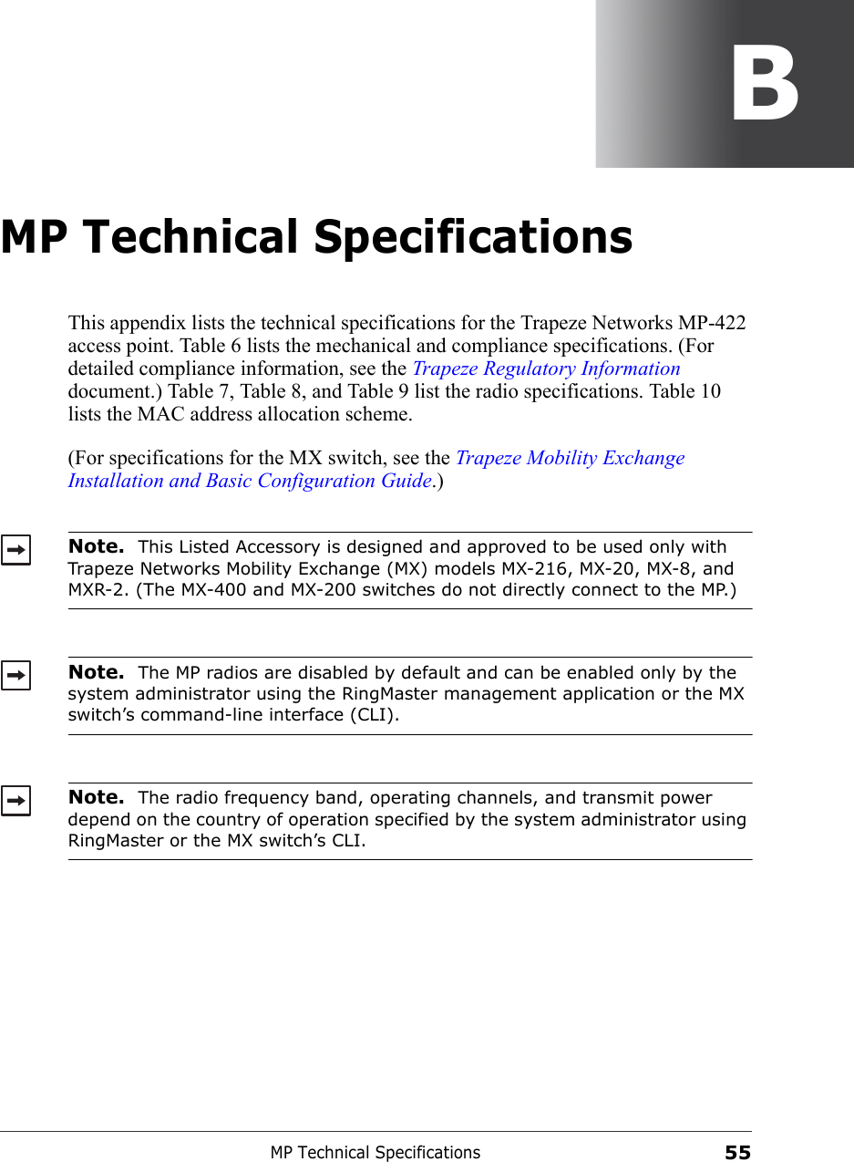 MP Technical Specifications55BMP Technical SpecificationsThis appendix lists the technical specifications for the Trapeze Networks MP-422 access point. Table 6 lists the mechanical and compliance specifications. (For detailed compliance information, see the Trapeze Regulatory Information document.) Table 7, Table 8, and Table 9 list the radio specifications. Table 10 lists the MAC address allocation scheme.(For specifications for the MX switch, see the Trapeze Mobility Exchange Installation and Basic Configuration Guide.)   Note.  This Listed Accessory is designed and approved to be used only with Trapeze Networks Mobility Exchange (MX) models MX-216, MX-20, MX-8, and MXR-2. (The MX-400 and MX-200 switches do not directly connect to the MP.)Note.  The MP radios are disabled by default and can be enabled only by the system administrator using the RingMaster management application or the MX switch’s command-line interface (CLI). Note.  The radio frequency band, operating channels, and transmit power depend on the country of operation specified by the system administrator using RingMaster or the MX switch’s CLI.