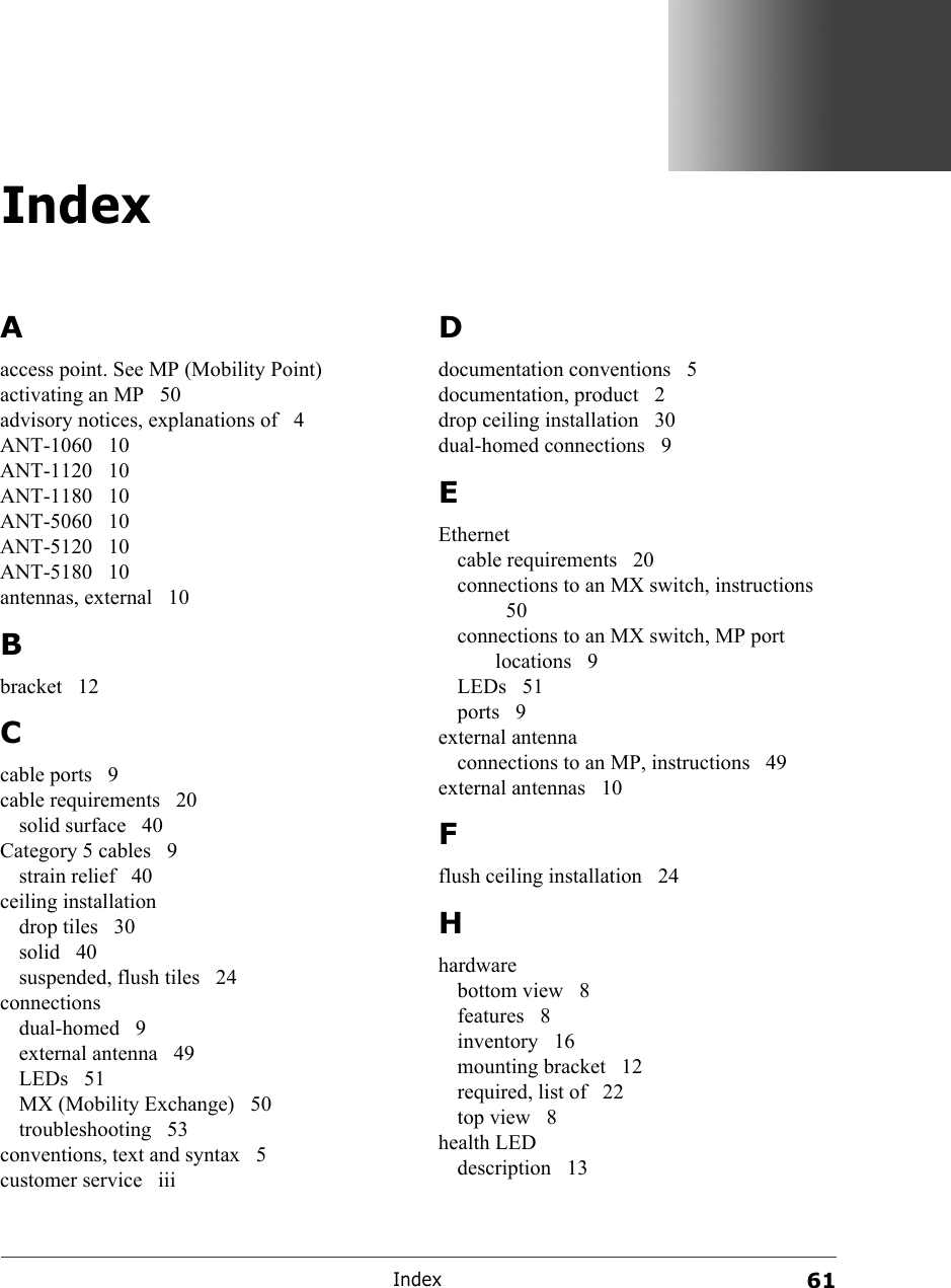 Index61IndexAaccess point. See MP (Mobility Point)activating an MP  50advisory notices, explanations of  4ANT-1060 10ANT-1120 10ANT-1180 10ANT-5060 10ANT-5120 10ANT-5180 10antennas, external  10Bbracket 12Ccable ports  9cable requirements  20solid surface  40Category 5 cables  9strain relief  40ceiling installationdrop tiles  30solid 40suspended, flush tiles  24connectionsdual-homed 9external antenna  49LEDs 51MX (Mobility Exchange)  50troubleshooting 53conventions, text and syntax  5customer service  iiiDdocumentation conventions  5documentation, product  2drop ceiling installation  30dual-homed connections  9EEthernetcable requirements  20connections to an MX switch, instructions 50connections to an MX switch, MP port locations 9LEDs 51ports 9external antennaconnections to an MP, instructions  49external antennas  10Fflush ceiling installation  24Hhardwarebottom view  8features 8inventory 16mounting bracket  12required, list of  22top view  8health LEDdescription 13