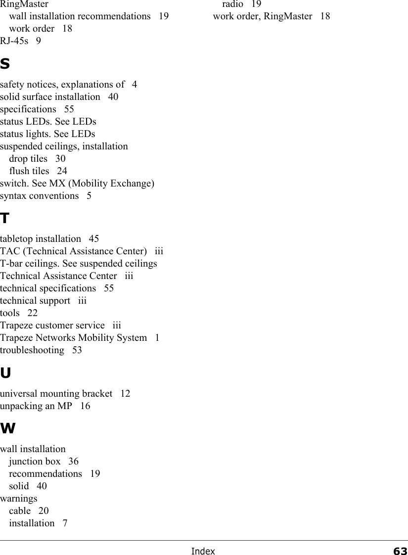 Index63RingMasterwall installation recommendations  19work order  18RJ-45s 9Ssafety notices, explanations of  4solid surface installation  40specifications 55status LEDs. See LEDsstatus lights. See LEDssuspended ceilings, installationdrop tiles  30flush tiles  24switch. See MX (Mobility Exchange)syntax conventions  5Ttabletop installation  45TAC (Technical Assistance Center)  iiiT-bar ceilings. See suspended ceilingsTechnical Assistance Center  iiitechnical specifications  55technical support  iiitools 22Trapeze customer service  iiiTrapeze Networks Mobility System  1troubleshooting 53Uuniversal mounting bracket  12unpacking an MP  16Wwall installationjunction box  36recommendations 19solid 40warningscable 20installation 7radio 19work order, RingMaster  18