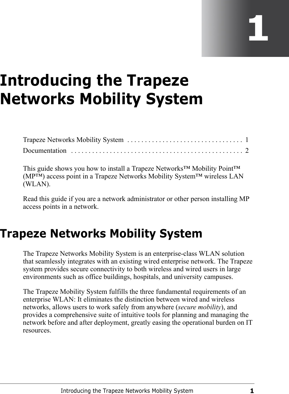 Introducing the Trapeze Networks Mobility System11Introducing the Trapeze Networks Mobility SystemThis guide shows you how to install a Trapeze Networks™ Mobility Point™ (MP™) access point in a Trapeze Networks Mobility System™ wireless LAN (WLAN).Read this guide if you are a network administrator or other person installing MP access points in a network.Trapeze Networks Mobility SystemThe Trapeze Networks Mobility System is an enterprise-class WLAN solution that seamlessly integrates with an existing wired enterprise network. The Trapeze system provides secure connectivity to both wireless and wired users in large environments such as office buildings, hospitals, and university campuses. The Trapeze Mobility System fulfills the three fundamental requirements of an enterprise WLAN: It eliminates the distinction between wired and wireless networks, allows users to work safely from anywhere (secure mobility), and provides a comprehensive suite of intuitive tools for planning and managing the network before and after deployment, greatly easing the operational burden on IT resources.Trapeze Networks Mobility System  . . . . . . . . . . . . . . . . . . . . . . . . . . . . . . . . .  1Documentation   . . . . . . . . . . . . . . . . . . . . . . . . . . . . . . . . . . . . . . . . . . . . . . . . .  2