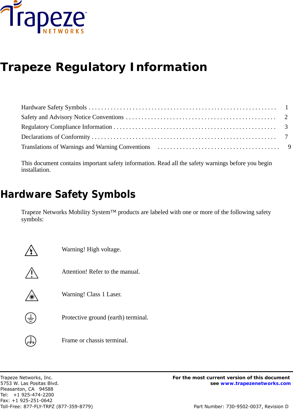       Trapeze Regulatory Information      Hardware Safety Symbols . . . . . . . . . . . . . . . . . . . . . . . . . . . . . . . . . . . . . . . . . . . . . . . . . . . . . . . . . . . .   1 Safety and Advisory Notice Conventions . . . . . . . . . . . . . . . . . . . . . . . . . . . . . . . . . . . . . . . . . . . . . . . .   2 Regulatory Compliance Information . . . . . . . . . . . . . . . . . . . . . . . . . . . . . . . . . . . . . . . . . . . . . . . . . . . .   3 Declarations of Conformity . . . . . . . . . . . . . . . . . . . . . . . . . . . . . . . . . . . . . . . . . . . . . . . . . . . . . . . . . . .   7 Translations of Warnings and Warning Conventions  . . . . . . . . . . . . . . . . . . . . . . . . . . . . . . . . . . . . . . .   9   This document contains important safety information. Read all the safety warnings before you begin installation.   Hardware Safety Symbols  Trapeze Networks Mobility System™ products are labeled with one or more of the following safety symbols:     Warning! High voltage.    Attention! Refer to the manual. Warning! Class 1 Laser. Protective ground (earth) terminal.    Frame or chassis terminal.       Trapeze Networks, Inc. 5753 W. Las Positas Blvd. Pleasanton, CA  94588 Tel:  +1 925-474-2200 Fax: +1 925-251-0642 For the most current version of this document see www.trapezenetworks.com Toll-Free: 877-FLY-TRPZ (877-359-8779) Part Number: 730-9502-0037, Revision D 