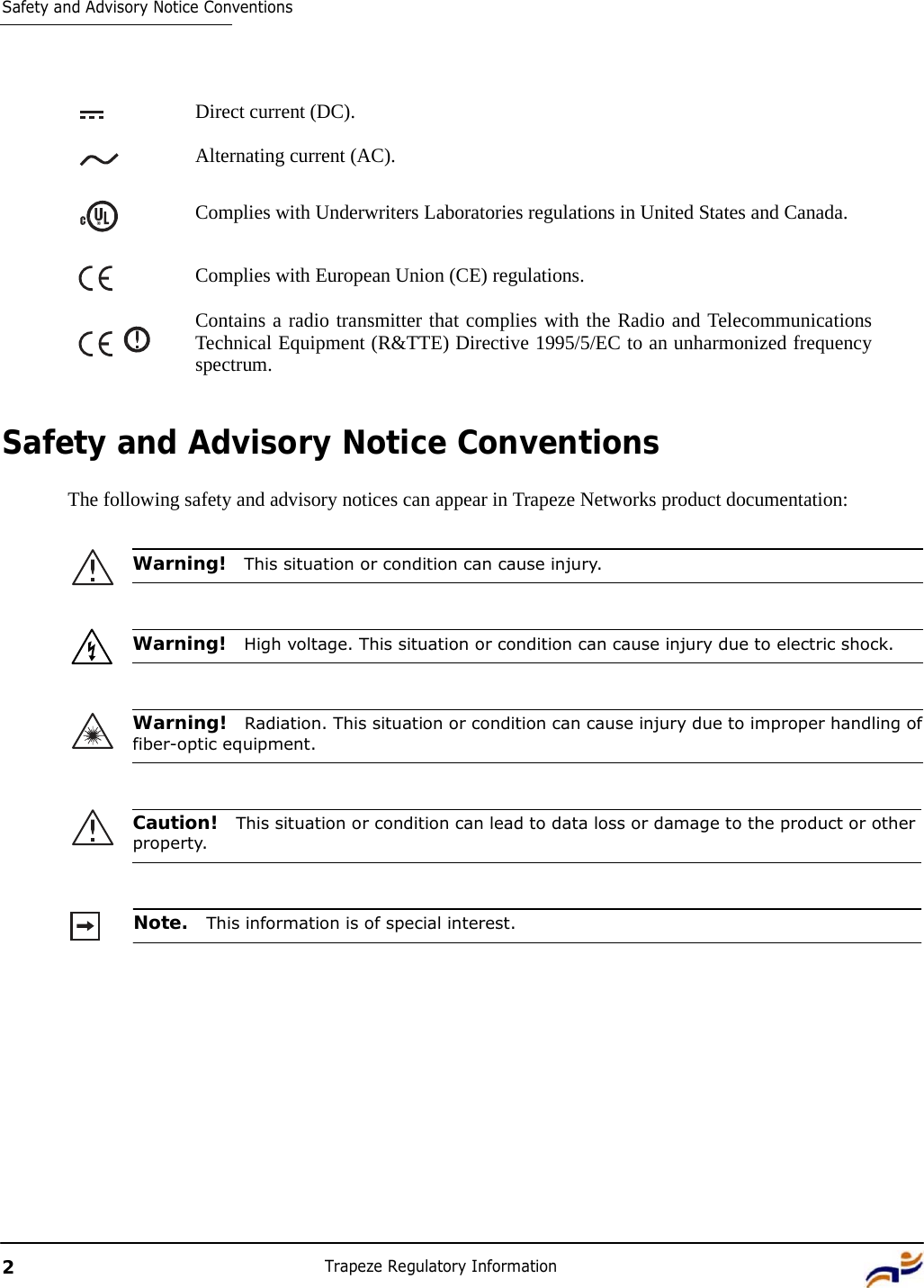 2 Trapeze Regulatory Information   Safety and Advisory Notice Conventions      Direct current (DC).  Alternating current (AC). Complies with Underwriters Laboratories regulations in United States and Canada. Complies with European Union (CE) regulations.  Contains a radio transmitter that complies with the Radio and Telecommunications Technical Equipment (R&amp;TTE) Directive 1995/5/EC to an unharmonized frequency spectrum.    Safety and Advisory Notice Conventions  The following safety and advisory notices can appear in Trapeze Networks product documentation:   Warning!  This situation or condition can cause injury.    Warning!  High voltage. This situation or condition can cause injury due to electric shock.    Warning!  Radiation. This situation or condition can cause injury due to improper handling of fiber-optic equipment.    Caution!  This situation or condition can lead to data loss or damage to the product or other property.    Note.  This information is of special interest. 