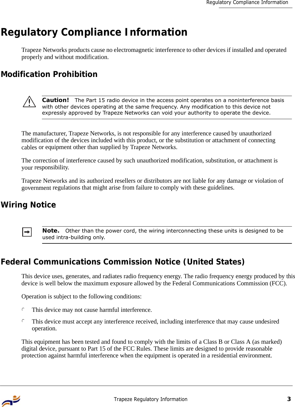 Trapeze Regulatory Information 3 Regulatory Compliance Information         Regulatory Compliance Information  Trapeze Networks products cause no electromagnetic interference to other devices if installed and operated properly and without modification.  Modification Prohibition    Caution!  The Part 15 radio device in the access point operates on a noninterference basis with other devices operating at the same frequency. Any modification to this device not expressly approved by Trapeze Networks can void your authority to operate the device.    The manufacturer, Trapeze Networks, is not responsible for any interference caused by unauthorized modification of the devices included with this product, or the substitution or attachment of connecting cables or equipment other than supplied by Trapeze Networks.  The correction of interference caused by such unauthorized modification, substitution, or attachment is your responsibility.  Trapeze Networks and its authorized resellers or distributors are not liable for any damage or violation of government regulations that might arise from failure to comply with these guidelines.  Wiring Notice    Note.  Other than the power cord, the wiring interconnecting these units is designed to be used intra-building only.    Federal Communications Commission Notice (United States)  This device uses, generates, and radiates radio frequency energy. The radio frequency energy produced by this device is well below the maximum exposure allowed by the Federal Communications Commission (FCC).  Operation is subject to the following conditions:  l This device may not cause harmful interference.  l This device must accept any interference received, including interference that may cause undesired operation.  This equipment has been tested and found to comply with the limits of a Class B or Class A (as marked) digital device, pursuant to Part 15 of the FCC Rules. These limits are designed to provide reasonable protection against harmful interference when the equipment is operated in a residential environment. 