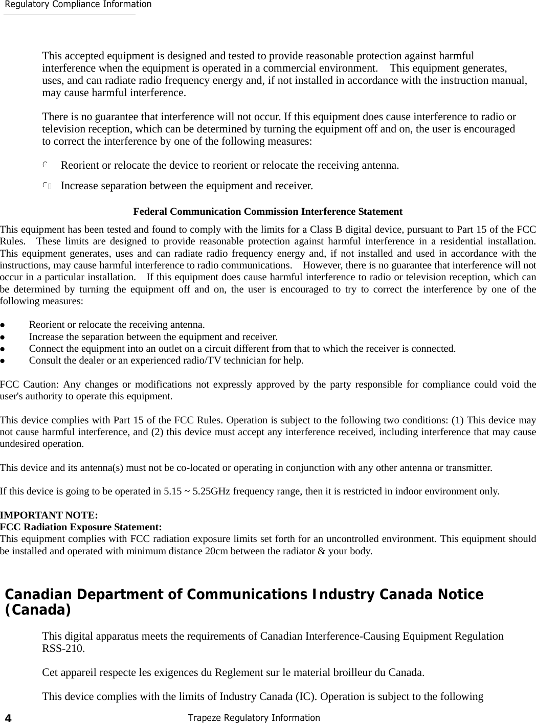 4 Trapeze Regulatory Information Regulatory Compliance Information         This accepted equipment is designed and tested to provide reasonable protection against harmful interference when the equipment is operated in a commercial environment.  This equipment generates, uses, and can radiate radio frequency energy and, if not installed in accordance with the instruction manual, may cause harmful interference.  There is no guarantee that interference will not occur. If this equipment does cause interference to radio or television reception, which can be determined by turning the equipment off and on, the user is encouraged to correct the interference by one of the following measures:  l Reorient or relocate the device to reorient or relocate the receiving antenna.  lIncrease separation between the equipment and receiver.  Federal Communication Commission Interference Statement This equipment has been tested and found to comply with the limits for a Class B digital device, pursuant to Part 15 of the FCC Rules.  These limits are designed to provide reasonable protection against harmful interference in a residential installation.  This equipment generates, uses and can radiate radio frequency energy and, if not installed and used in accordance with the instructions, may cause harmful interference to radio communications.    However, there is no guarantee that interference will not occur in a particular installation.    If this equipment does cause harmful interference to radio or television reception, which can be determined by turning the equipment off and on, the user is encouraged to try to correct the interference by one of the following measures:    Reorient or relocate the receiving antenna.   Increase the separation between the equipment and receiver.   Connect the equipment into an outlet on a circuit different from that to which the receiver is connected.   Consult the dealer or an experienced radio/TV technician for help.  FCC Caution: Any changes or modifications not expressly approved by the party responsible for compliance could void the user&apos;s authority to operate this equipment.  This device complies with Part 15 of the FCC Rules. Operation is subject to the following two conditions: (1) This device may not cause harmful interference, and (2) this device must accept any interference received, including interference that may cause undesired operation.  This device and its antenna(s) must not be co-located or operating in conjunction with any other antenna or transmitter.  If this device is going to be operated in 5.15 ~ 5.25GHz frequency range, then it is restricted in indoor environment only.  IMPORTANT NOTE: FCC Radiation Exposure Statement: This equipment complies with FCC radiation exposure limits set forth for an uncontrolled environment. This equipment should be installed and operated with minimum distance 20cm between the radiator &amp; your body.   Canadian Department of Communications Industry Canada Notice (Canada)  This digital apparatus meets the requirements of Canadian Interference-Causing Equipment Regulation RSS-210.  Cet appareil respecte les exigences du Reglement sur le material broilleur du Canada.  This device complies with the limits of Industry Canada (IC). Operation is subject to the following 