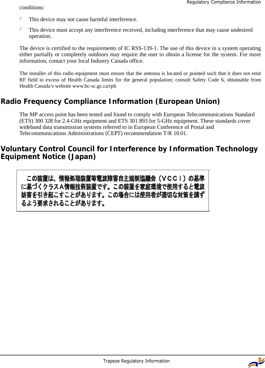 Trapeze Regulatory Information 5 Regulatory Compliance Information     conditions:  l This device may not cause harmful interference.  l This device must accept any interference received, including interference that may cause undesired operation.  The device is certified to the requirements of IC RSS-139-1. The use of this device in a system operating either partially or completely outdoors may require the user to obtain a license for the system. For more information, contact your local Industry Canada office.  The installer of this radio equipment must ensure that the antenna is located or pointed such that it does not emit RF field in excess of Health Canada limits for the general population; consult Safety Code 6, obtainable from Health Canada’s website www.hc-sc.gc.ca/rpb  Radio Frequency Compliance Information (European Union)  The MP access point has been tested and found to comply with European Telecommunications Standard (ETS) 300 328 for 2.4-GHz equipment and ETS 301 893 for 5-GHz equipment. These standards cover wideband data transmission systems referred to in European Conference of Postal and Telecommunications Administrations (CEPT) recommendation T/R 10.01.  Voluntary Control Council for Interference by Information Technology Equipment Notice (Japan) 