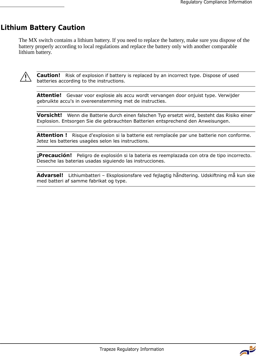 Trapeze Regulatory Information 7 Regulatory Compliance Information         Lithium Battery Caution  The MX switch contains a lithium battery. If you need to replace the battery, make sure you dispose of the battery properly according to local regulations and replace the battery only with another comparable lithium battery.     Caution!  Risk of explosion if battery is replaced by an incorrect type. Dispose of used batteries according to the instructions.   Attentie!  Gevaar voor explosie als accu wordt vervangen door onjuist type. Verwijder gebruikte accu&apos;s in overeenstemming met de instructies.   Vorsicht!  Wenn die Batterie durch einen falschen Typ ersetzt wird, besteht das Risiko einer Explosion. Entsorgen Sie die gebrauchten Batterien entsprechend den Anweisungen.   Attention !  Risque d&apos;explosion si la batterie est remplacée par une batterie non conforme. Jetez les batteries usagées selon les instructions.   ¡Precaución!  Peligro de explosión si la bateria es reemplazada con otra de tipo incorrecto. Deseche las baterias usadas siguiendo las instrucciones.   Advarsel!  Lithiumbatteri – Eksplosionsfare ved fejlagtig håndtering. Udskiftning må kun ske med batteri af samme fabrikat og type. 