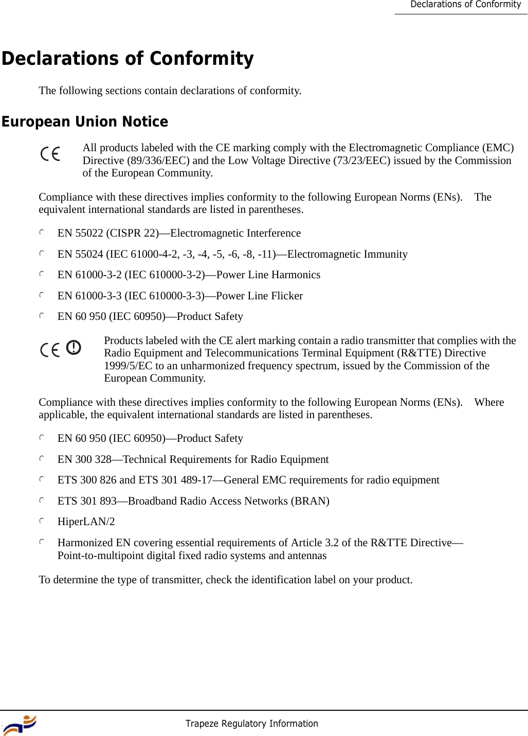 8 Trapeze Regulatory Information     Declarations of Conformity     Declarations of Conformity  The following sections contain declarations of conformity.  European Union Notice  All products labeled with the CE marking comply with the Electromagnetic Compliance (EMC) Directive (89/336/EEC) and the Low Voltage Directive (73/23/EEC) issued by the Commission of the European Community.  Compliance with these directives implies conformity to the following European Norms (ENs).  The equivalent international standards are listed in parentheses.  l EN 55022 (CISPR 22)—Electromagnetic Interference  l EN 55024 (IEC 61000-4-2, -3, -4, -5, -6, -8, -11)—Electromagnetic Immunity  l EN 61000-3-2 (IEC 610000-3-2)—Power Line Harmonics  l EN 61000-3-3 (IEC 610000-3-3)—Power Line Flicker  l EN 60 950 (IEC 60950)—Product Safety  Products labeled with the CE alert marking contain a radio transmitter that complies with the Radio Equipment and Telecommunications Terminal Equipment (R&amp;TTE) Directive 1999/5/EC to an unharmonized frequency spectrum, issued by the Commission of the European Community.  Compliance with these directives implies conformity to the following European Norms (ENs).  Where applicable, the equivalent international standards are listed in parentheses.  l EN 60 950 (IEC 60950)—Product Safety  l EN 300 328—Technical Requirements for Radio Equipment  l ETS 300 826 and ETS 301 489-17—General EMC requirements for radio equipment  l ETS 301 893—Broadband Radio Access Networks (BRAN)  l HiperLAN/2  l Harmonized EN covering essential requirements of Article 3.2 of the R&amp;TTE Directive— Point-to-multipoint digital fixed radio systems and antennas  To determine the type of transmitter, check the identification label on your product. 