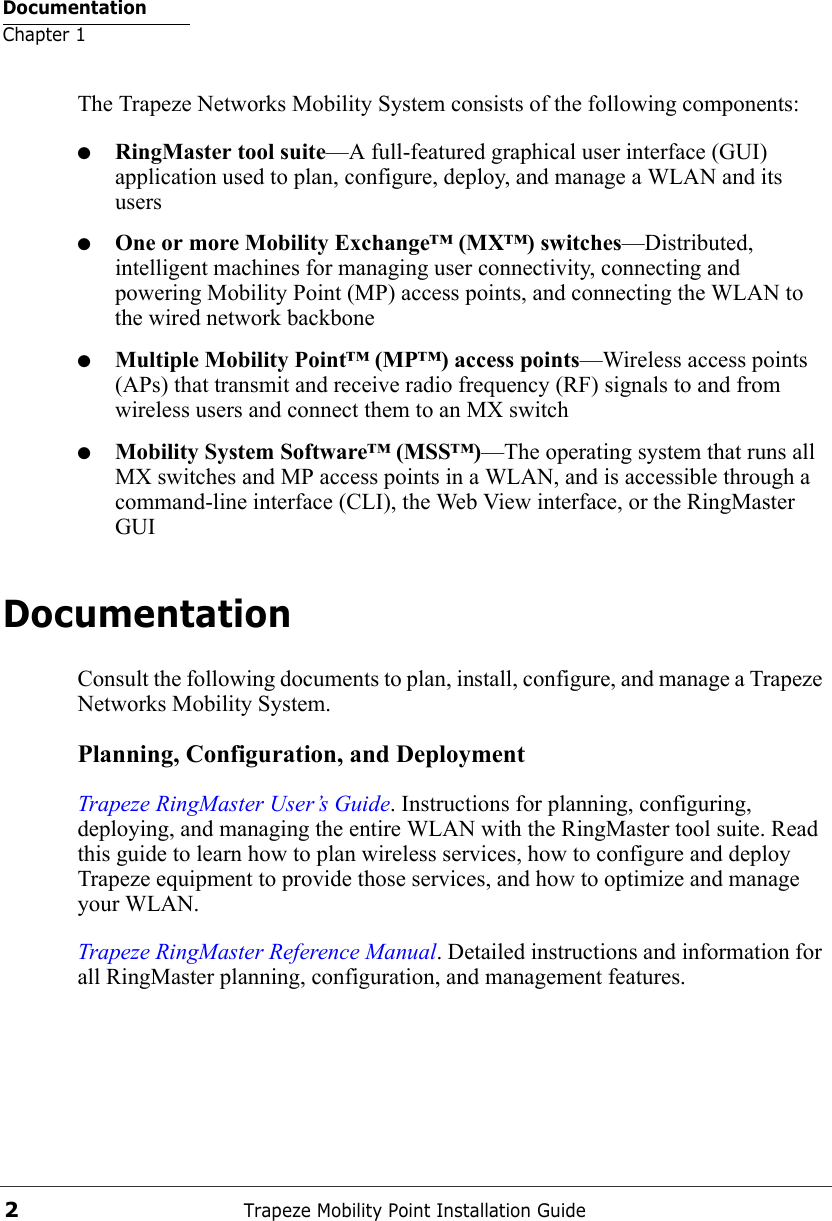 DocumentationChapter 1Trapeze Mobility Point Installation Guide2The Trapeze Networks Mobility System consists of the following components:●RingMaster tool suite—A full-featured graphical user interface (GUI) application used to plan, configure, deploy, and manage a WLAN and its users●One or more Mobility Exchange™ (MX™) switches—Distributed, intelligent machines for managing user connectivity, connecting and powering Mobility Point (MP) access points, and connecting the WLAN to the wired network backbone●Multiple Mobility Point™ (MP™) access points—Wireless access points (APs) that transmit and receive radio frequency (RF) signals to and from wireless users and connect them to an MX switch●Mobility System Software™ (MSS™)—The operating system that runs all MX switches and MP access points in a WLAN, and is accessible through a command-line interface (CLI), the Web View interface, or the RingMaster GUIDocumentationConsult the following documents to plan, install, configure, and manage a Trapeze Networks Mobility System.Planning, Configuration, and DeploymentTrapeze RingMaster User’s Guide. Instructions for planning, configuring, deploying, and managing the entire WLAN with the RingMaster tool suite. Read this guide to learn how to plan wireless services, how to configure and deploy Trapeze equipment to provide those services, and how to optimize and manage your WLAN.Trapeze RingMaster Reference Manual. Detailed instructions and information for all RingMaster planning, configuration, and management features. 