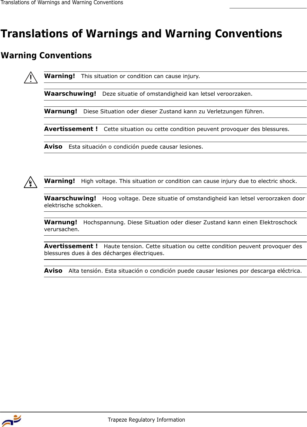 10 Trapeze Regulatory Information Translations of Warnings and Warning Conventions         Translations of Warnings and Warning Conventions   Warning Conventions   Warning!  This situation or condition can cause injury.   Waarschuwing!  Deze situatie of omstandigheid kan letsel veroorzaken.   Warnung!  Diese Situation oder dieser Zustand kann zu Verletzungen führen.   Avertissement !  Cette situation ou cette condition peuvent provoquer des blessures.   Aviso  Esta situación o condición puede causar lesiones.      Warning!  High voltage. This situation or condition can cause injury due to electric shock.   Waarschuwing!  Hoog voltage. Deze situatie of omstandigheid kan letsel veroorzaken door elektrische schokken.   Warnung!  Hochspannung. Diese Situation oder dieser Zustand kann einen Elektroschock verursachen.   Avertissement !  Haute tension. Cette situation ou cette condition peuvent provoquer des blessures dues à des décharges électriques.   Aviso  Alta tensión. Esta situación o condición puede causar lesiones por descarga eléctrica. 