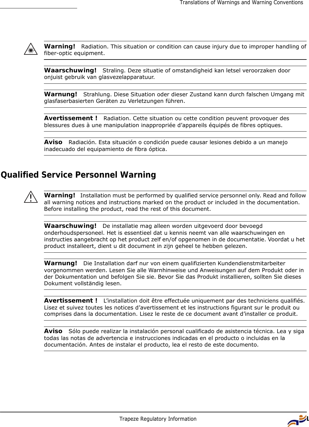 Trapeze Regulatory Information 11Translations of Warnings and Warning Conventions           Warning!  Radiation. This situation or condition can cause injury due to improper handling of fiber-optic equipment.   Waarschuwing!  Straling. Deze situatie of omstandigheid kan letsel veroorzaken door onjuist gebruik van glasvezelapparatuur.   Warnung!  Strahlung. Diese Situation oder dieser Zustand kann durch falschen Umgang mit glasfaserbasierten Geräten zu Verletzungen führen.   Avertissement !  Radiation. Cette situation ou cette condition peuvent provoquer des blessures dues à une manipulation inappropriée d’appareils équipés de fibres optiques.   Aviso  Radiación. Esta situación o condición puede causar lesiones debido a un manejo inadecuado del equipamiento de fibra óptica.    Qualified Service Personnel Warning   Warning!  Installation must be performed by qualified service personnel only. Read and follow all warning notices and instructions marked on the product or included in the documentation. Before installing the product, read the rest of this document.   Waarschuwing!  De installatie mag alleen worden uitgevoerd door bevoegd onderhoudspersoneel. Het is essentieel dat u kennis neemt van alle waarschuwingen en instructies aangebracht op het product zelf en/of opgenomen in de documentatie. Voordat u het product installeert, dient u dit document in zijn geheel te hebben gelezen.   Warnung!  Die Installation darf nur von einem qualifizierten Kundendienstmitarbeiter vorgenommen werden. Lesen Sie alle Warnhinweise und Anweisungen auf dem Produkt oder in der Dokumentation und befolgen Sie sie. Bevor Sie das Produkt installieren, sollten Sie dieses Dokument vollständig lesen.   Avertissement !  L’installation doit être effectuée uniquement par des techniciens qualifiés. Lisez et suivez toutes les notices d’avertissement et les instructions figurant sur le produit ou comprises dans la documentation. Lisez le reste de ce document avant d’installer ce produit.   Aviso  Sólo puede realizar la instalación personal cualificado de asistencia técnica. Lea y siga todas las notas de advertencia e instrucciones indicadas en el producto o incluidas en la documentación. Antes de instalar el producto, lea el resto de este documento. 