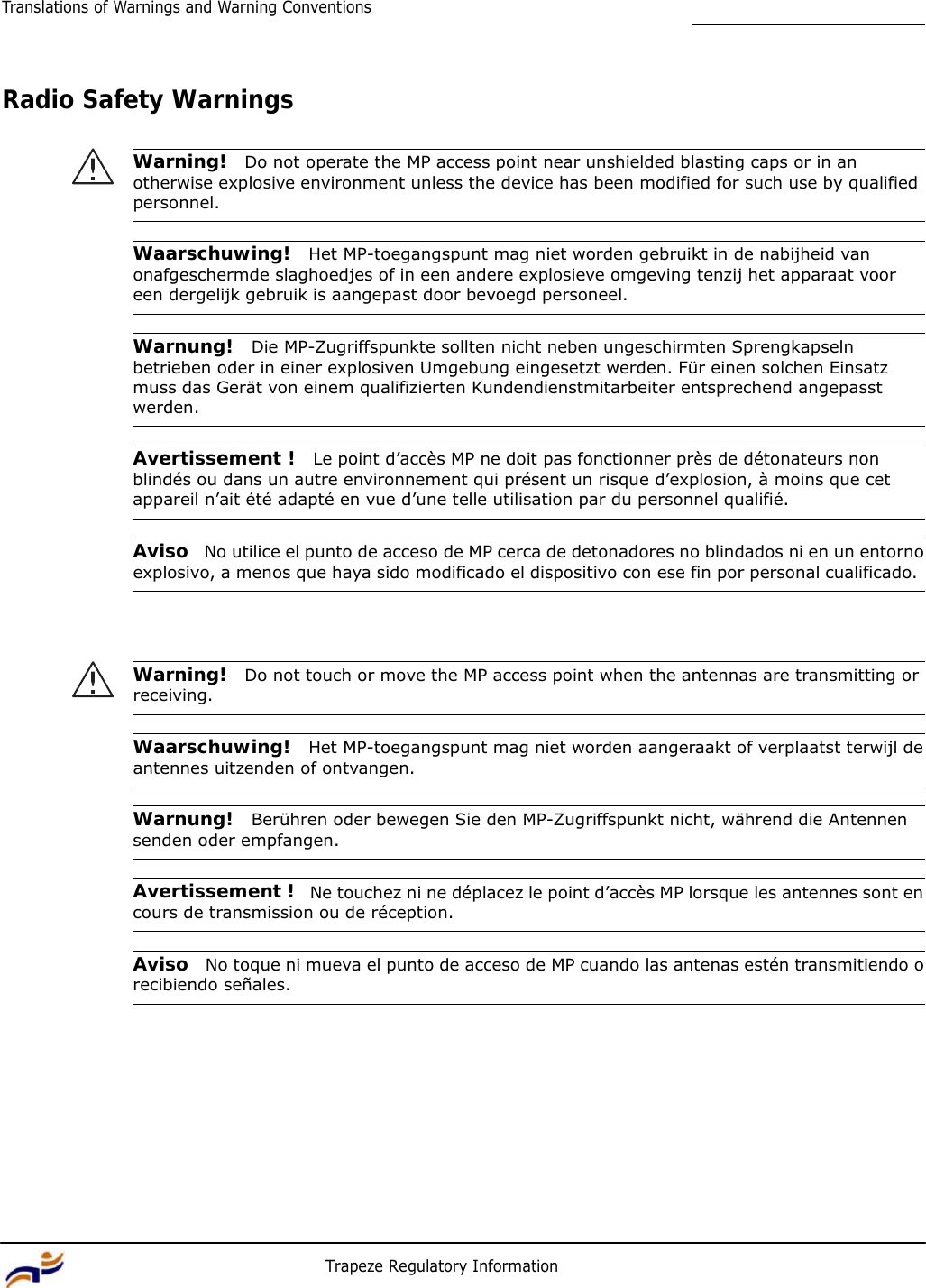 12 Trapeze Regulatory Information Translations of Warnings and Warning Conventions         Radio Safety Warnings   Warning!  Do not operate the MP access point near unshielded blasting caps or in an otherwise explosive environment unless the device has been modified for such use by qualified personnel.   Waarschuwing!  Het MP-toegangspunt mag niet worden gebruikt in de nabijheid van onafgeschermde slaghoedjes of in een andere explosieve omgeving tenzij het apparaat voor een dergelijk gebruik is aangepast door bevoegd personeel.   Warnung!  Die MP-Zugriffspunkte sollten nicht neben ungeschirmten Sprengkapseln betrieben oder in einer explosiven Umgebung eingesetzt werden. Für einen solchen Einsatz muss das Gerät von einem qualifizierten Kundendienstmitarbeiter entsprechend angepasst werden.   Avertissement !  Le point d’accès MP ne doit pas fonctionner près de détonateurs non blindés ou dans un autre environnement qui présent un risque d’explosion, à moins que cet appareil n’ait été adapté en vue d’une telle utilisation par du personnel qualifié.   Aviso  No utilice el punto de acceso de MP cerca de detonadores no blindados ni en un entorno explosivo, a menos que haya sido modificado el dispositivo con ese fin por personal cualificado.      Warning!  Do not touch or move the MP access point when the antennas are transmitting or receiving.   Waarschuwing!  Het MP-toegangspunt mag niet worden aangeraakt of verplaatst terwijl de antennes uitzenden of ontvangen.   Warnung!  Berühren oder bewegen Sie den MP-Zugriffspunkt nicht, während die Antennen senden oder empfangen.   Avertissement !  Ne touchez ni ne déplacez le point d’accès MP lorsque les antennes sont en cours de transmission ou de réception.   Aviso  No toque ni mueva el punto de acceso de MP cuando las antenas estén transmitiendo o recibiendo señales. 