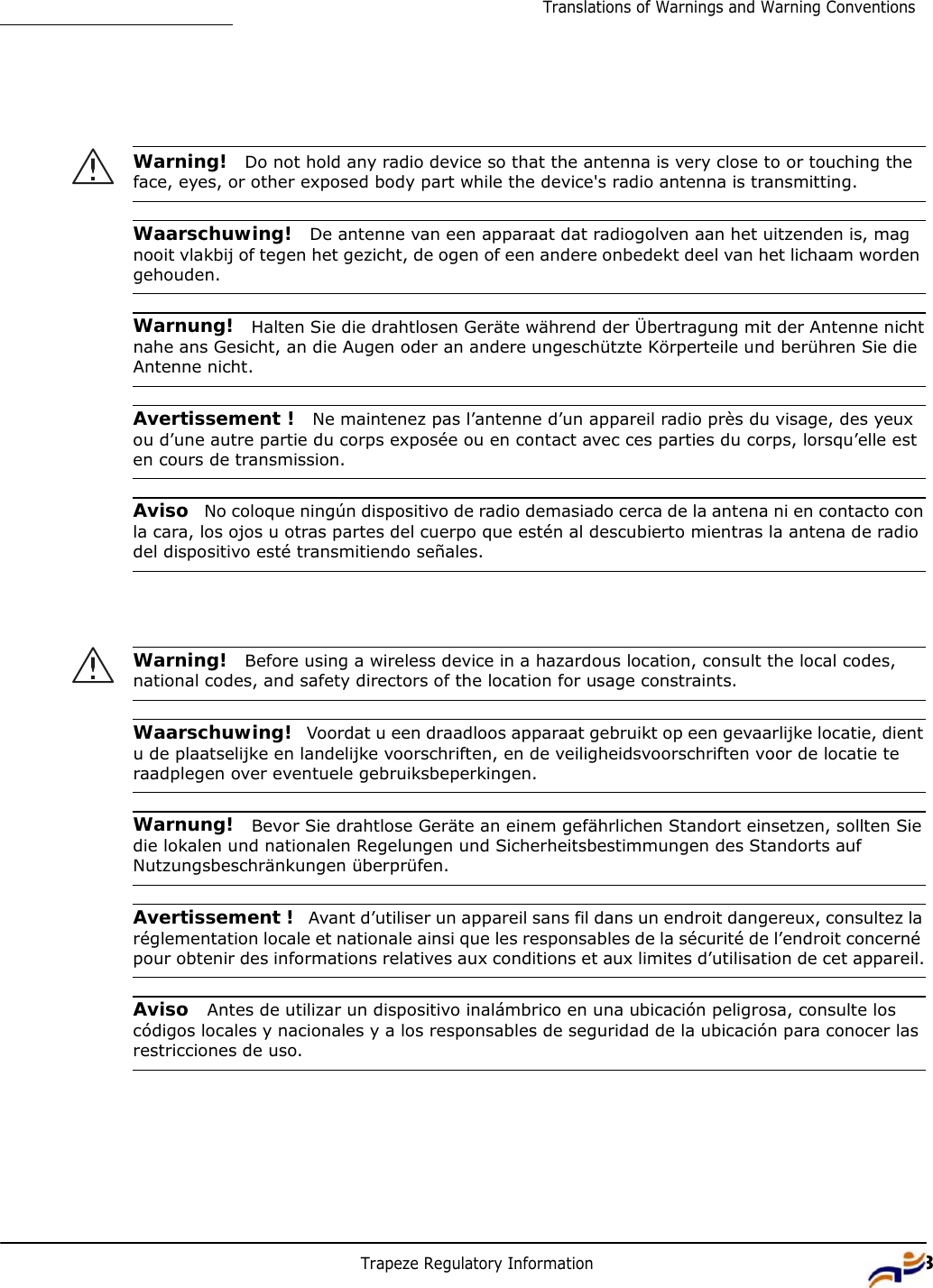 Trapeze Regulatory Information 13Translations of Warnings and Warning Conventions             Warning!  Do not hold any radio device so that the antenna is very close to or touching the face, eyes, or other exposed body part while the device&apos;s radio antenna is transmitting.   Waarschuwing!  De antenne van een apparaat dat radiogolven aan het uitzenden is, mag nooit vlakbij of tegen het gezicht, de ogen of een andere onbedekt deel van het lichaam worden gehouden.   Warnung!  Halten Sie die drahtlosen Geräte während der Übertragung mit der Antenne nicht nahe ans Gesicht, an die Augen oder an andere ungeschützte Körperteile und berühren Sie die Antenne nicht.   Avertissement !  Ne maintenez pas l’antenne d’un appareil radio près du visage, des yeux ou d’une autre partie du corps exposée ou en contact avec ces parties du corps, lorsqu’elle est en cours de transmission.   Aviso  No coloque ningún dispositivo de radio demasiado cerca de la antena ni en contacto con la cara, los ojos u otras partes del cuerpo que estén al descubierto mientras la antena de radio del dispositivo esté transmitiendo señales.      Warning!  Before using a wireless device in a hazardous location, consult the local codes, national codes, and safety directors of the location for usage constraints.   Waarschuwing!  Voordat u een draadloos apparaat gebruikt op een gevaarlijke locatie, dient u de plaatselijke en landelijke voorschriften, en de veiligheidsvoorschriften voor de locatie te raadplegen over eventuele gebruiksbeperkingen.   Warnung!  Bevor Sie drahtlose Geräte an einem gefährlichen Standort einsetzen, sollten Sie die lokalen und nationalen Regelungen und Sicherheitsbestimmungen des Standorts auf Nutzungsbeschränkungen überprüfen.   Avertissement !  Avant d’utiliser un appareil sans fil dans un endroit dangereux, consultez la réglementation locale et nationale ainsi que les responsables de la sécurité de l’endroit concerné pour obtenir des informations relatives aux conditions et aux limites d’utilisation de cet appareil.   Aviso  Antes de utilizar un dispositivo inalámbrico en una ubicación peligrosa, consulte los códigos locales y nacionales y a los responsables de seguridad de la ubicación para conocer las restricciones de uso. 