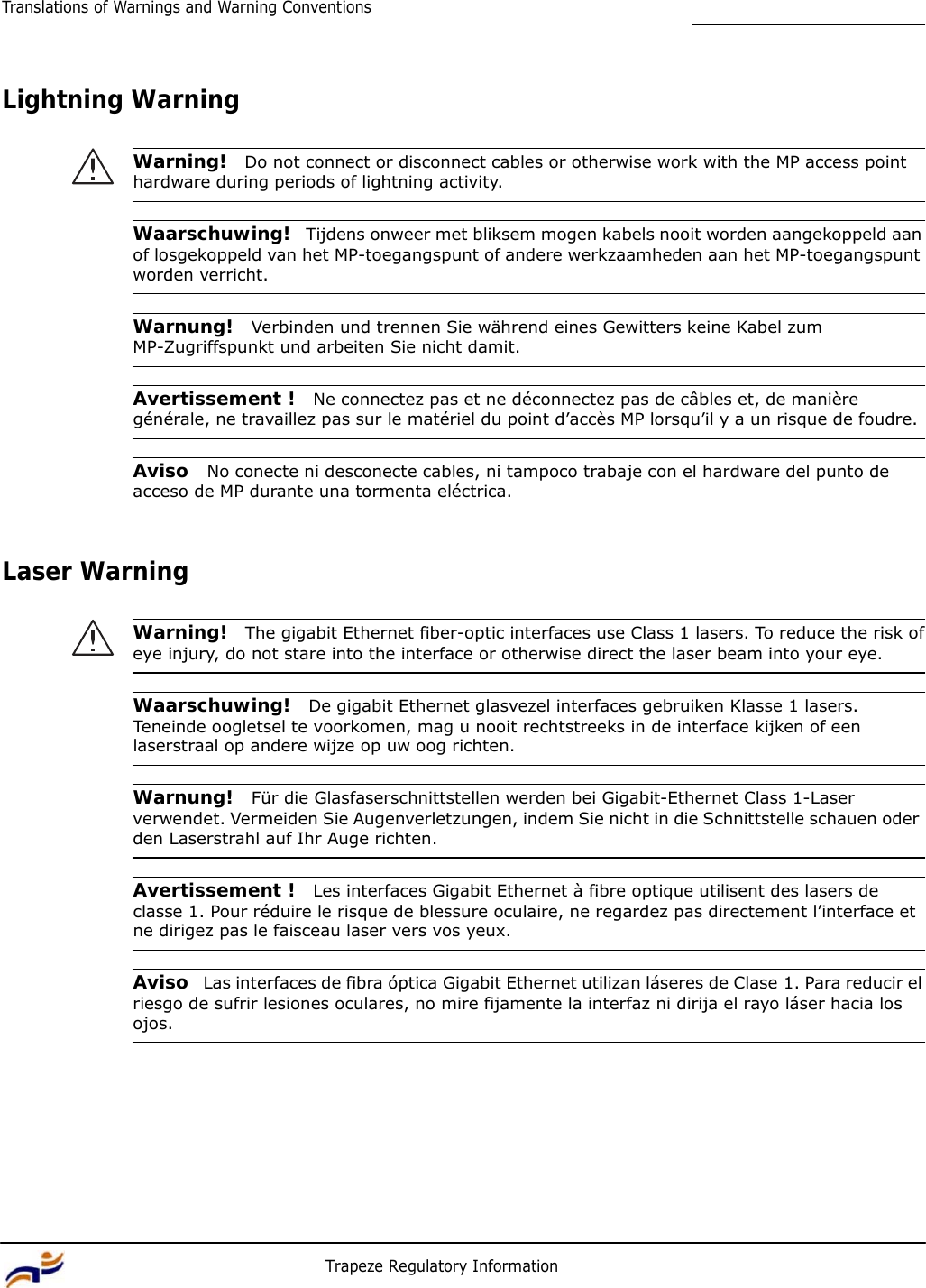 14 Trapeze Regulatory Information Translations of Warnings and Warning Conventions         Lightning Warning   Warning!  Do not connect or disconnect cables or otherwise work with the MP access point hardware during periods of lightning activity.   Waarschuwing!  Tijdens onweer met bliksem mogen kabels nooit worden aangekoppeld aan of losgekoppeld van het MP-toegangspunt of andere werkzaamheden aan het MP-toegangspunt worden verricht.   Warnung!  Verbinden und trennen Sie während eines Gewitters keine Kabel zum MP-Zugriffspunkt und arbeiten Sie nicht damit.   Avertissement !  Ne connectez pas et ne déconnectez pas de câbles et, de manière générale, ne travaillez pas sur le matériel du point d’accès MP lorsqu’il y a un risque de foudre.   Aviso  No conecte ni desconecte cables, ni tampoco trabaje con el hardware del punto de acceso de MP durante una tormenta eléctrica.    Laser Warning   Warning!  The gigabit Ethernet fiber-optic interfaces use Class 1 lasers. To reduce the risk of eye injury, do not stare into the interface or otherwise direct the laser beam into your eye.   Waarschuwing!  De gigabit Ethernet glasvezel interfaces gebruiken Klasse 1 lasers. Teneinde oogletsel te voorkomen, mag u nooit rechtstreeks in de interface kijken of een laserstraal op andere wijze op uw oog richten.   Warnung!  Für die Glasfaserschnittstellen werden bei Gigabit-Ethernet Class 1-Laser verwendet. Vermeiden Sie Augenverletzungen, indem Sie nicht in die Schnittstelle schauen oder den Laserstrahl auf Ihr Auge richten.   Avertissement !  Les interfaces Gigabit Ethernet à fibre optique utilisent des lasers de classe 1. Pour réduire le risque de blessure oculaire, ne regardez pas directement l’interface et ne dirigez pas le faisceau laser vers vos yeux.   Aviso  Las interfaces de fibra óptica Gigabit Ethernet utilizan láseres de Clase 1. Para reducir el riesgo de sufrir lesiones oculares, no mire fijamente la interfaz ni dirija el rayo láser hacia los ojos. 