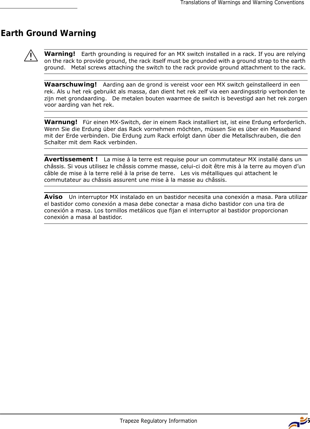 Trapeze Regulatory Information 15Translations of Warnings and Warning Conventions         Earth Ground Warning   Warning!  Earth grounding is required for an MX switch installed in a rack. If you are relying on the rack to provide ground, the rack itself must be grounded with a ground strap to the earth ground.   Metal screws attaching the switch to the rack provide ground attachment to the rack.   Waarschuwing!  Aarding aan de grond is vereist voor een MX switch geïnstalleerd in een rek. Als u het rek gebruikt als massa, dan dient het rek zelf via een aardingsstrip verbonden te zijn met grondaarding.   De metalen bouten waarmee de switch is bevestigd aan het rek zorgen voor aarding van het rek.   Warnung!  Für einen MX-Switch, der in einem Rack installiert ist, ist eine Erdung erforderlich. Wenn Sie die Erdung über das Rack vornehmen möchten, müssen Sie es über ein Masseband mit der Erde verbinden. Die Erdung zum Rack erfolgt dann über die Metallschrauben, die den Schalter mit dem Rack verbinden.   Avertissement !  La mise à la terre est requise pour un commutateur MX installé dans un châssis. Si vous utilisez le châssis comme masse, celui-ci doit être mis à la terre au moyen d’un câble de mise à la terre relié à la prise de terre.   Les vis métalliques qui attachent le commutateur au châssis assurent une mise à la masse au châssis.   Aviso  Un interruptor MX instalado en un bastidor necesita una conexión a masa. Para utilizar el bastidor como conexión a masa debe conectar a masa dicho bastidor con una tira de conexión a masa. Los tornillos metálicos que fijan el interruptor al bastidor proporcionan conexión a masa al bastidor. 