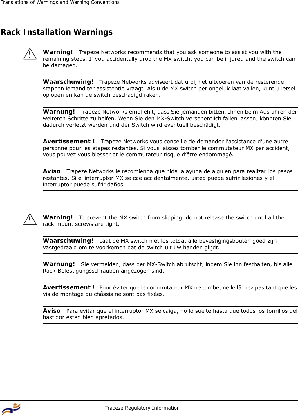 16 Trapeze Regulatory Information Translations of Warnings and Warning Conventions         Rack Installation Warnings   Warning!  Trapeze Networks recommends that you ask someone to assist you with the remaining steps. If you accidentally drop the MX switch, you can be injured and the switch can be damaged.   Waarschuwing!  Trapeze Networks adviseert dat u bij het uitvoeren van de resterende stappen iemand ter assistentie vraagt. Als u de MX switch per ongeluk laat vallen, kunt u letsel oplopen en kan de switch beschadigd raken.   Warnung!  Trapeze Networks empfiehlt, dass Sie jemanden bitten, Ihnen beim Ausführen der weiteren Schritte zu helfen. Wenn Sie den MX-Switch versehentlich fallen lassen, könnten Sie dadurch verletzt werden und der Switch wird eventuell beschädigt.   Avertissement !  Trapeze Networks vous conseille de demander l’assistance d’une autre personne pour les étapes restantes. Si vous laissez tomber le commutateur MX par accident, vous pouvez vous blesser et le commutateur risque d’être endommagé.   Aviso  Trapeze Networks le recomienda que pida la ayuda de alguien para realizar los pasos restantes. Si el interruptor MX se cae accidentalmente, usted puede sufrir lesiones y el interruptor puede sufrir daños.      Warning!  To prevent the MX switch from slipping, do not release the switch until all the rack-mount screws are tight.   Waarschuwing!  Laat de MX switch niet los totdat alle bevestigingsbouten goed zijn vastgedraaid om te voorkomen dat de switch uit uw handen glijdt.   Warnung!  Sie vermeiden, dass der MX-Switch abrutscht, indem Sie ihn festhalten, bis alle Rack-Befestigungsschrauben angezogen sind.   Avertissement !  Pour éviter que le commutateur MX ne tombe, ne le lâchez pas tant que les vis de montage du châssis ne sont pas fixées.   Aviso  Para evitar que el interruptor MX se caiga, no lo suelte hasta que todos los tornillos del bastidor estén bien apretados. 