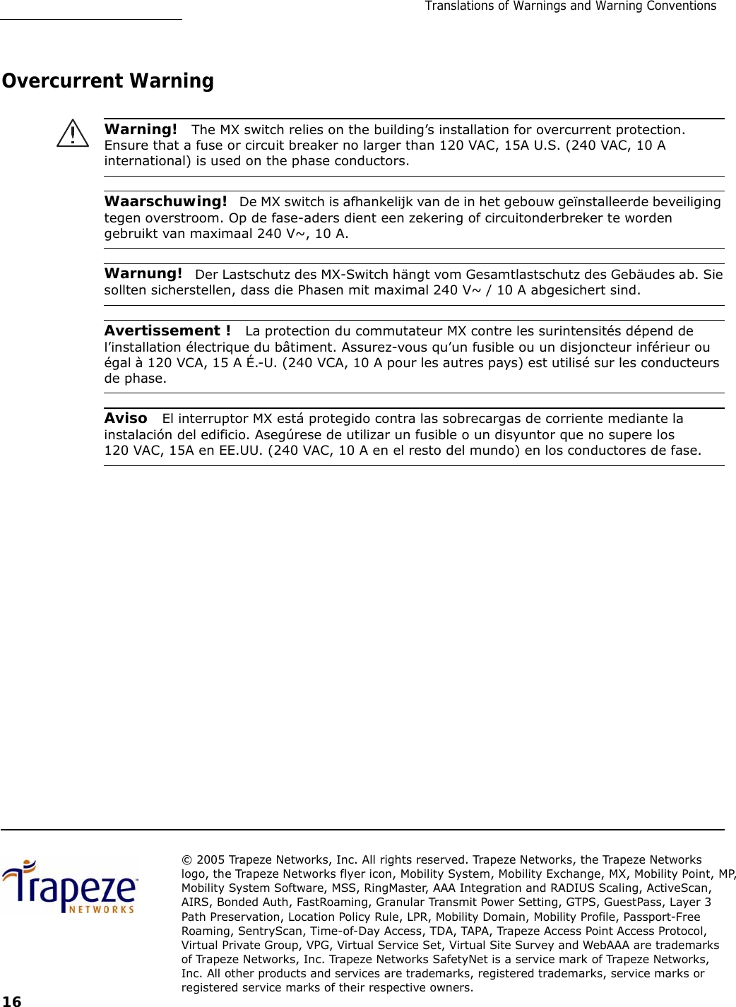 Translations of Warnings and Warning Conventions         Overcurrent Warning   Warning!  The MX switch relies on the building’s installation for overcurrent protection. Ensure that a fuse or circuit breaker no larger than 120 VAC, 15A U.S. (240 VAC, 10 A international) is used on the phase conductors.   Waarschuwing!  De MX switch is afhankelijk van de in het gebouw geïnstalleerde beveiliging tegen overstroom. Op de fase-aders dient een zekering of circuitonderbreker te worden gebruikt van maximaal 240 V~, 10 A.   Warnung!  Der Lastschutz des MX-Switch hängt vom Gesamtlastschutz des Gebäudes ab. Sie sollten sicherstellen, dass die Phasen mit maximal 240 V~ / 10 A abgesichert sind.   Avertissement !  La protection du commutateur MX contre les surintensités dépend de l’installation électrique du bâtiment. Assurez-vous qu’un fusible ou un disjoncteur inférieur ou égal à 120 VCA, 15 A É.-U. (240 VCA, 10 A pour les autres pays) est utilisé sur les conducteurs de phase.   Aviso  El interruptor MX está protegido contra las sobrecargas de corriente mediante la instalación del edificio. Asegúrese de utilizar un fusible o un disyuntor que no supere los 120 VAC, 15A en EE.UU. (240 VAC, 10 A en el resto del mundo) en los conductores de fase.                             © 2005 Trapeze Networks, Inc. All rights reserved. Trapeze Networks, the Trapeze Networks logo, the Trapeze Networks flyer icon, Mobility System, Mobility Exchange, MX, Mobility Point, MP, Mobility System Software, MSS, RingMaster, AAA Integration and RADIUS Scaling, ActiveScan, AIRS, Bonded Auth, FastRoaming, Granular Transmit Power Setting, GTPS, GuestPass, Layer 3 Path Preservation, Location Policy Rule, LPR, Mobility Domain, Mobility Profile, Passport-Free Roaming, SentryScan, Time-of-Day Access, TDA, TAPA, Trapeze Access Point Access Protocol, Virtual Private Group, VPG, Virtual Service Set, Virtual Site Survey and WebAAA are trademarks of Trapeze Networks, Inc. Trapeze Networks SafetyNet is a service mark of Trapeze Networks, Inc. All other products and services are trademarks, registered trademarks, service marks or registered service marks of their respective owners. 16 