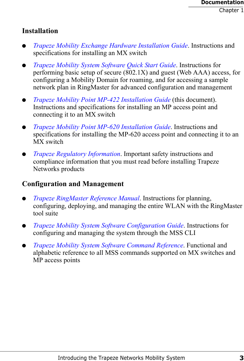 DocumentationChapter 1Introducing the Trapeze Networks Mobility System3Installation●Trapeze Mobility Exchange Hardware Installation Guide. Instructions and specifications for installing an MX switch●Trapeze Mobility System Software Quick Start Guide. Instructions for performing basic setup of secure (802.1X) and guest (Web AAA) access, for configuring a Mobility Domain for roaming, and for accessing a sample network plan in RingMaster for advanced configuration and management●Trapeze Mobility Point MP-422 Installation Guide (this document). Instructions and specifications for installing an MP access point and connecting it to an MX switch●Trapeze Mobility Point MP-620 Installation Guide. Instructions and specifications for installing the MP-620 access point and connecting it to an MX switch●Trapeze Regulatory Information. Important safety instructions and compliance information that you must read before installing Trapeze Networks productsConfiguration and Management●Trapeze RingMaster Reference Manual. Instructions for planning, configuring, deploying, and managing the entire WLAN with the RingMaster tool suite●Trapeze Mobility System Software Configuration Guide. Instructions for configuring and managing the system through the MSS CLI●Trapeze Mobility System Software Command Reference. Functional and alphabetic reference to all MSS commands supported on MX switches and MP access points