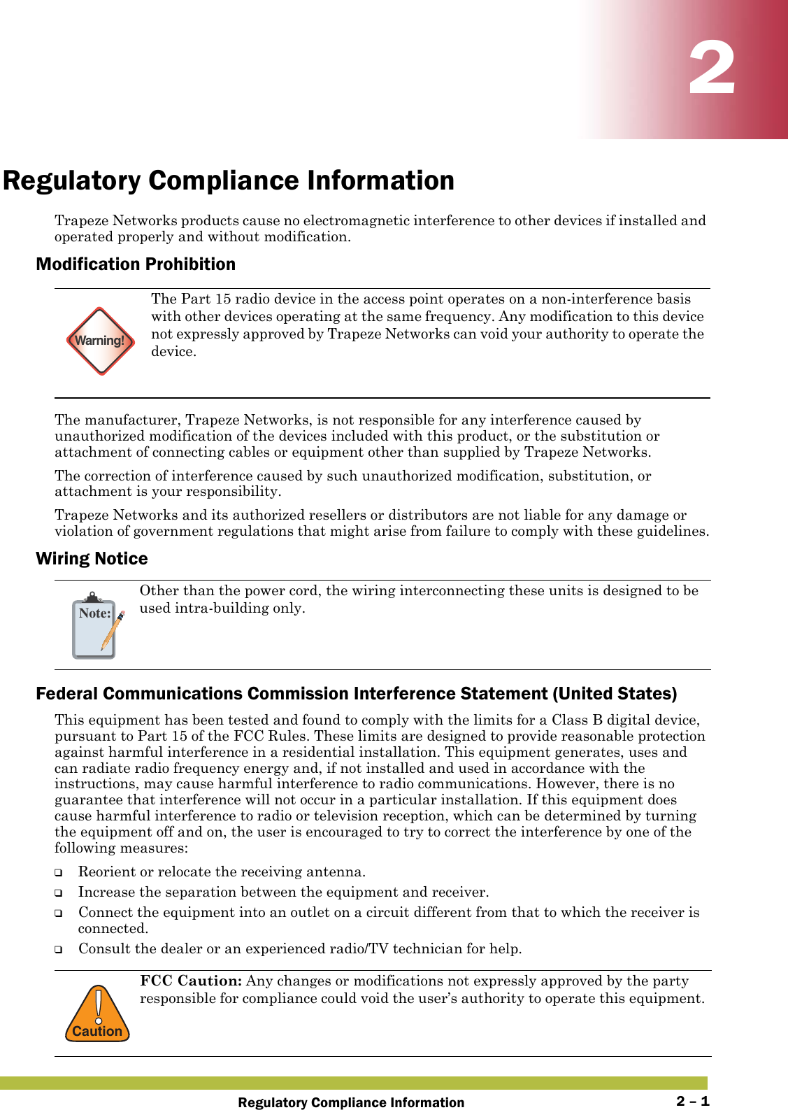 Regulatory Compliance Information 2 – 122Regulatory Compliance InformationTrapeze Networks products cause no electromagnetic interference to other devices if installed and operated properly and without modification.Modification ProhibitionThe manufacturer, Trapeze Networks, is not responsible for any interference caused by unauthorized modification of the devices included with this product, or the substitution or attachment of connecting cables or equipment other than supplied by Trapeze Networks.The correction of interference caused by such unauthorized modification, substitution, or attachment is your responsibility.Trapeze Networks and its authorized resellers or distributors are not liable for any damage or violation of government regulations that might arise from failure to comply with these guidelines.Wiring NoticeFederal Communications Commission Interference Statement (United States)This equipment has been tested and found to comply with the limits for a Class B digital device, pursuant to Part 15 of the FCC Rules. These limits are designed to provide reasonable protection against harmful interference in a residential installation. This equipment generates, uses and can radiate radio frequency energy and, if not installed and used in accordance with the instructions, may cause harmful interference to radio communications. However, there is no guarantee that interference will not occur in a particular installation. If this equipment does cause harmful interference to radio or television reception, which can be determined by turning the equipment off and on, the user is encouraged to try to correct the interference by one of the following measures:❑Reorient or relocate the receiving antenna.❑Increase the separation between the equipment and receiver.❑Connect the equipment into an outlet on a circuit different from that to which the receiver is connected.❑Consult the dealer or an experienced radio/TV technician for help.Warning!The Part 15 radio device in the access point operates on a non-interference basis with other devices operating at the same frequency. Any modification to this device not expressly approved by Trapeze Networks can void your authority to operate the device. Note:Other than the power cord, the wiring interconnecting these units is designed to be used intra-building only.!CautionFCC Caution: Any changes or modifications not expressly approved by the party responsible for compliance could void the user’s authority to operate this equipment. 