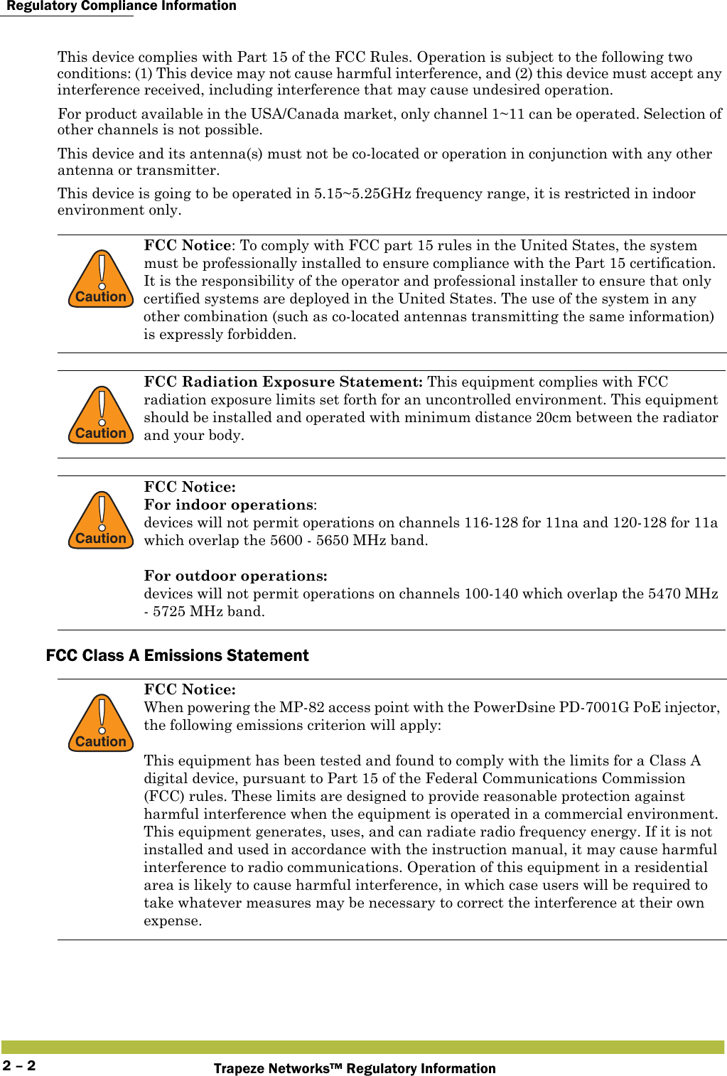  Regulatory Compliance InformationTrapeze Networks™ Regulatory Information2 – 2This device complies with Part 15 of the FCC Rules. Operation is subject to the following two conditions: (1) This device may not cause harmful interference, and (2) this device must accept any interference received, including interference that may cause undesired operation.For product available in the USA/Canada market, only channel 1~11 can be operated. Selection of other channels is not possible.This device and its antenna(s) must not be co-located or operation in conjunction with any other antenna or transmitter.This device is going to be operated in 5.15~5.25GHz frequency range, it is restricted in indoor environment only.FCC Class A Emissions Statement !CautionFCC Notice: To comply with FCC part 15 rules in the United States, the system must be professionally installed to ensure compliance with the Part 15 certification. It is the responsibility of the operator and professional installer to ensure that only certified systems are deployed in the United States. The use of the system in any other combination (such as co-located antennas transmitting the same information) is expressly forbidden.!CautionFCC Radiation Exposure Statement: This equipment complies with FCC radiation exposure limits set forth for an uncontrolled environment. This equipment should be installed and operated with minimum distance 20cm between the radiator and your body.!CautionFCC Notice:  For indoor operations:devices will not permit operations on channels 116-128 for 11na and 120-128 for 11a which overlap the 5600 - 5650 MHz band.For outdoor operations: devices will not permit operations on channels 100-140 which overlap the 5470 MHz - 5725 MHz band. !CautionFCC Notice:When powering the MP-82 access point with the PowerDsine PD-7001G PoE injector, the following emissions criterion will apply:This equipment has been tested and found to comply with the limits for a Class A digital device, pursuant to Part 15 of the Federal Communications Commission (FCC) rules. These limits are designed to provide reasonable protection against harmful interference when the equipment is operated in a commercial environment. This equipment generates, uses, and can radiate radio frequency energy. If it is not installed and used in accordance with the instruction manual, it may cause harmful interference to radio communications. Operation of this equipment in a residential area is likely to cause harmful interference, in which case users will be required to take whatever measures may be necessary to correct the interference at their own expense.