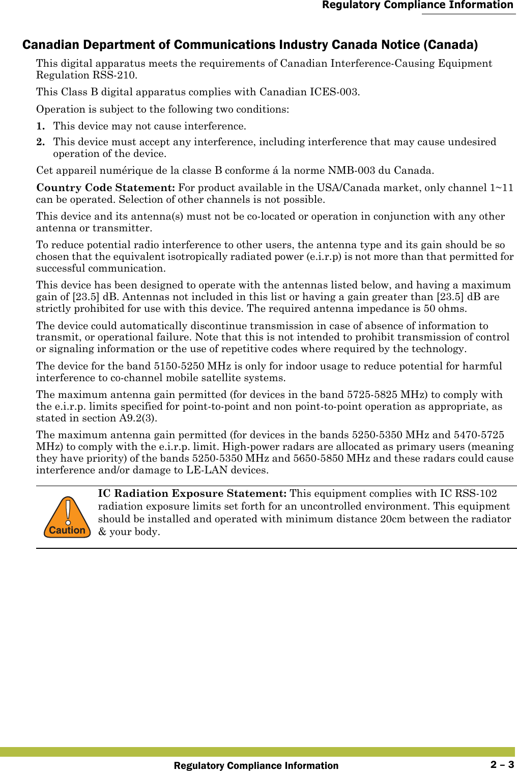  Regulatory Compliance InformationRegulatory Compliance Information 2 – 3Canadian Department of Communications Industry Canada Notice (Canada)This digital apparatus meets the requirements of Canadian Interference-Causing Equipment Regulation RSS-210.This Class B digital apparatus complies with Canadian ICES-003.Operation is subject to the following two conditions: 1. This device may not cause interference.2. This device must accept any interference, including interference that may cause undesired operation of the device. Cet appareil numérique de la classe B conforme á la norme NMB-003 du Canada.Country Code Statement: For product available in the USA/Canada market, only channel 1~11 can be operated. Selection of other channels is not possible.This device and its antenna(s) must not be co-located or operation in conjunction with any other antenna or transmitter.To reduce potential radio interference to other users, the antenna type and its gain should be so chosen that the equivalent isotropically radiated power (e.i.r.p) is not more than that permitted for successful communication.This device has been designed to operate with the antennas listed below, and having a maximum gain of [23.5] dB. Antennas not included in this list or having a gain greater than [23.5] dB are strictly prohibited for use with this device. The required antenna impedance is 50 ohms.The device could automatically discontinue transmission in case of absence of information to transmit, or operational failure. Note that this is not intended to prohibit transmission of control or signaling information or the use of repetitive codes where required by the technology.The device for the band 5150-5250 MHz is only for indoor usage to reduce potential for harmful interference to co-channel mobile satellite systems.The maximum antenna gain permitted (for devices in the band 5725-5825 MHz) to comply with the e.i.r.p. limits specified for point-to-point and non point-to-point operation as appropriate, as stated in section A9.2(3).The maximum antenna gain permitted (for devices in the bands 5250-5350 MHz and 5470-5725 MHz) to comply with the e.i.r.p. limit. High-power radars are allocated as primary users (meaning they have priority) of the bands 5250-5350 MHz and 5650-5850 MHz and these radars could cause interference and/or damage to LE-LAN devices.!CautionIC Radiation Exposure Statement: This equipment complies with IC RSS-102 radiation exposure limits set forth for an uncontrolled environment. This equipment should be installed and operated with minimum distance 20cm between the radiator &amp; your body.