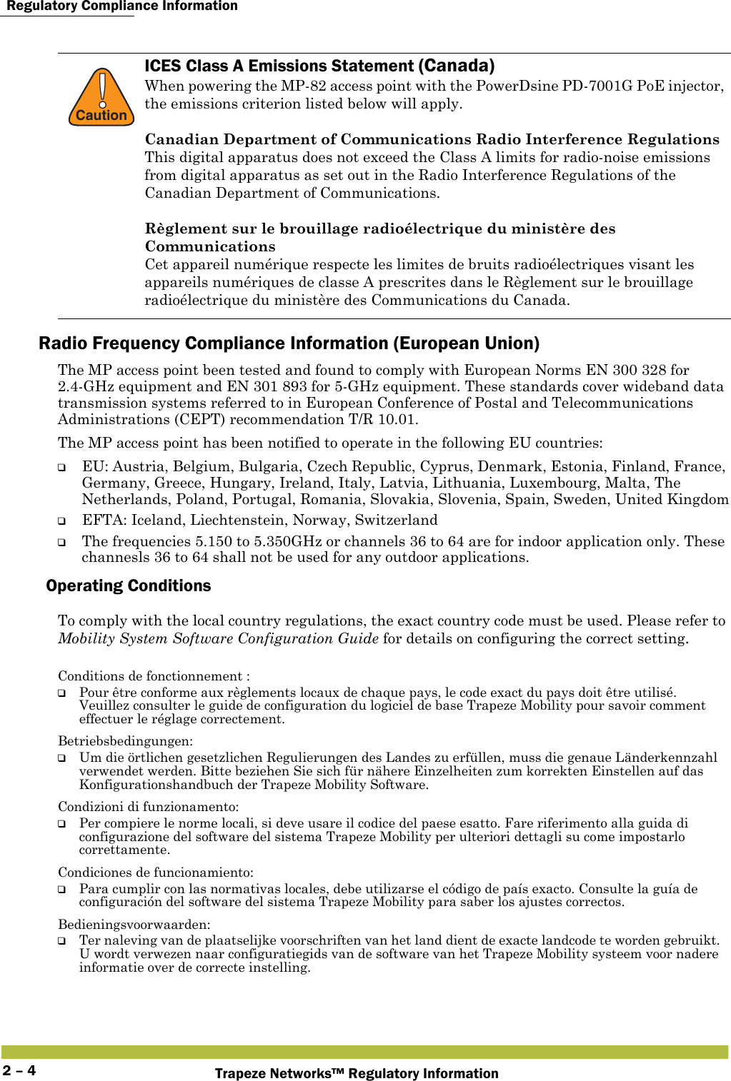  Regulatory Compliance InformationTrapeze Networks™ Regulatory Information2 – 4Radio Frequency Compliance Information (European Union)The MP access point been tested and found to comply with European Norms EN 300 328 for 2.4-GHz equipment and EN 301 893 for 5-GHz equipment. These standards cover wideband data transmission systems referred to in European Conference of Postal and Telecommunications Administrations (CEPT) recommendation T/R 10.01.The MP access point has been notified to operate in the following EU countries:❑EU: Austria, Belgium, Bulgaria, Czech Republic, Cyprus, Denmark, Estonia, Finland, France, Germany, Greece, Hungary, Ireland, Italy, Latvia, Lithuania, Luxembourg, Malta, The Netherlands, Poland, Portugal, Romania, Slovakia, Slovenia, Spain, Sweden, United Kingdom❑EFTA: Iceland, Liechtenstein, Norway, Switzerland❑The frequencies 5.150 to 5.350GHz or channels 36 to 64 are for indoor application only. These channesls 36 to 64 shall not be used for any outdoor applications.Operating ConditionsTo comply with the local country regulations, the exact country code must be used. Please refer to Mobility System Software Configuration Guide for details on configuring the correct setting.!CautionICES Class A Emissions Statement (Canada)When powering the MP-82 access point with the PowerDsine PD-7001G PoE injector, the emissions criterion listed below will apply.Canadian Department of Communications Radio Interference RegulationsThis digital apparatus does not exceed the Class A limits for radio-noise emissions from digital apparatus as set out in the Radio Interference Regulations of the Canadian Department of Communications.Règlement sur le brouillage radioélectrique du ministère des CommunicationsCet appareil numérique respecte les limites de bruits radioélectriques visant les appareils numériques de classe A prescrites dans le Règlement sur le brouillage radioélectrique du ministère des Communications du Canada.Conditions de fonctionnement :❑Pour être conforme aux règlements locaux de chaque pays, le code exact du pays doit être utilisé. Veuillez consulter le guide de configuration du logiciel de base Trapeze Mobility pour savoir comment effectuer le réglage correctement.Betriebsbedingungen:❑Um die örtlichen gesetzlichen Regulierungen des Landes zu erfüllen, muss die genaue Länderkennzahl verwendet werden. Bitte beziehen Sie sich für nähere Einzelheiten zum korrekten Einstellen auf das Konfigurationshandbuch der Trapeze Mobility Software.Condizioni di funzionamento:❑Per compiere le norme locali, si deve usare il codice del paese esatto. Fare riferimento alla guida di configurazione del software del sistema Trapeze Mobility per ulteriori dettagli su come impostarlo correttamente.Condiciones de funcionamiento:❑Para cumplir con las normativas locales, debe utilizarse el código de país exacto. Consulte la guía de configuración del software del sistema Trapeze Mobility para saber los ajustes correctos.Bedieningsvoorwaarden:❑Ter naleving van de plaatselijke voorschriften van het land dient de exacte landcode te worden gebruikt. U wordt verwezen naar configuratiegids van de software van het Trapeze Mobility systeem voor nadere informatie over de correcte instelling.