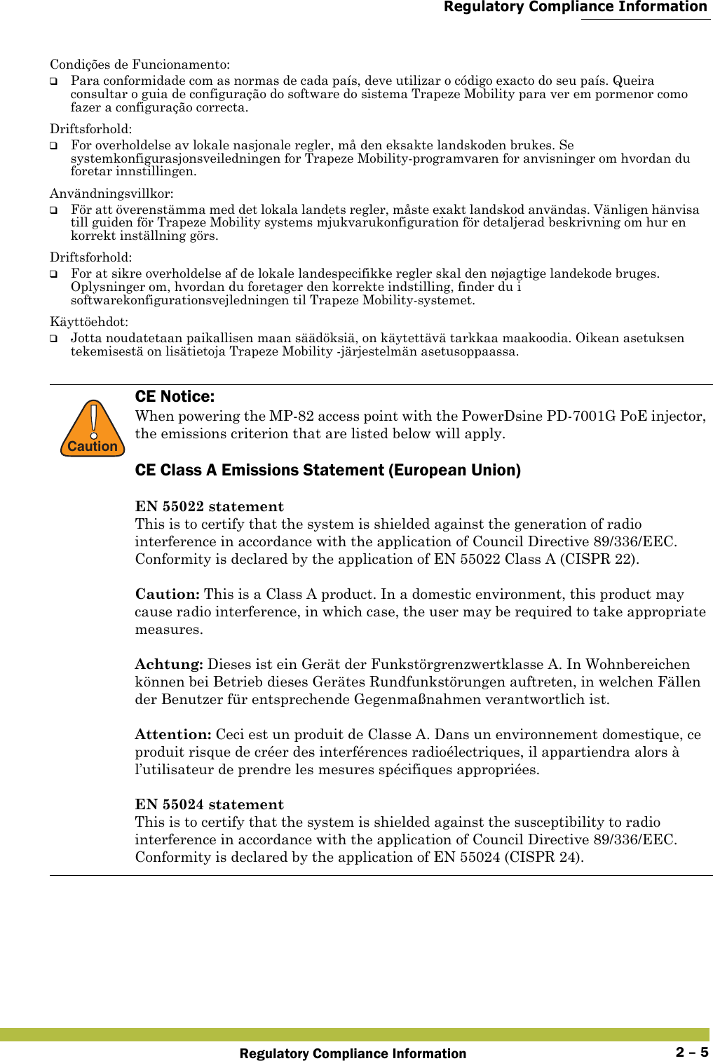  Regulatory Compliance InformationRegulatory Compliance Information 2 – 5Condições de Funcionamento:❑Para conformidade com as normas de cada país, deve utilizar o código exacto do seu país. Queira consultar o guia de configuração do software do sistema Trapeze Mobility para ver em pormenor como fazer a configuração correcta.Driftsforhold:❑For overholdelse av lokale nasjonale regler, må den eksakte landskoden brukes. Se systemkonfigurasjonsveiledningen for Trapeze Mobility-programvaren for anvisninger om hvordan du foretar innstillingen.Användningsvillkor:❑För att överenstämma med det lokala landets regler, måste exakt landskod användas. Vänligen hänvisa till guiden för Trapeze Mobility systems mjukvarukonfiguration för detaljerad beskrivning om hur en korrekt inställning görs.Driftsforhold:❑For at sikre overholdelse af de lokale landespecifikke regler skal den nøjagtige landekode bruges. Oplysninger om, hvordan du foretager den korrekte indstilling, finder du i softwarekonfigurationsvejledningen til Trapeze Mobility-systemet.Käyttöehdot:❑Jotta noudatetaan paikallisen maan säädöksiä, on käytettävä tarkkaa maakoodia. Oikean asetuksen tekemisestä on lisätietoja Trapeze Mobility -järjestelmän asetusoppaassa.!CautionCE Notice:When powering the MP-82 access point with the PowerDsine PD-7001G PoE injector, the emissions criterion that are listed below will apply.CE Class A Emissions Statement (European Union)EN 55022 statementThis is to certify that the system is shielded against the generation of radio interference in accordance with the application of Council Directive 89/336/EEC. Conformity is declared by the application of EN 55022 Class A (CISPR 22).Caution: This is a Class A product. In a domestic environment, this product may cause radio interference, in which case, the user may be required to take appropriate measures.Achtung: Dieses ist ein Gerät der Funkstörgrenzwertklasse A. In Wohnbereichen können bei Betrieb dieses Gerätes Rundfunkstörungen auftreten, in welchen Fällen der Benutzer für entsprechende Gegenmaßnahmen verantwortlich ist.Attention: Ceci est un produit de Classe A. Dans un environnement domestique, ce produit risque de créer des interférences radioélectriques, il appartiendra alors à l’utilisateur de prendre les mesures spécifiques appropriées.EN 55024 statementThis is to certify that the system is shielded against the susceptibility to radio interference in accordance with the application of Council Directive 89/336/EEC. Conformity is declared by the application of EN 55024 (CISPR 24).