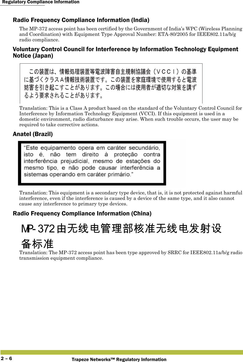  Regulatory Compliance InformationTrapeze Networks™ Regulatory Information2 – 6Radio Frequency Compliance Information (India)The MP-372 access point has been certified by the Government of India’s WPC (Wireless Planning and Coordination) with Equipment Type Approval Number: ETA-80/2005 for IEEE802.11a/b/g radio compliance.Voluntary Control Council for Interference by Information Technology Equipment Notice (Japan)Translation: This is a Class A product based on the standard of the Voluntary Control Council for Interference by Information Technology Equipment (VCCI). If this equipment is used in a domestic environment, radio disturbance may arise. When such trouble occurs, the user may be required to take corrective actions.Anatel (Brazil)Translation: This equipment is a secondary type device, that is, it is not protected against harmful interference, even if the interference is caused by a device of the same type, and it also cannot cause any interference to primary type devices.Radio Frequency Compliance Information (China)   Translation: The MP-372 access point has been type approved by SRRC for IEEE802.11a/b/g radio transmission equipment compliance. 󲻁󱽰󳡏󲻅󳔱󲶖󴩸󲇈󰭖󱽰󳡏󲻅󰵡󱖔󴕎󱊗󲆗󰭖 
