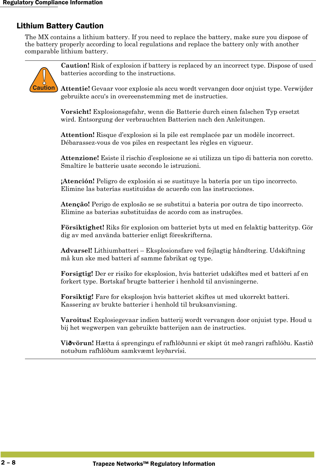  Regulatory Compliance InformationTrapeze Networks™ Regulatory Information2 – 8Lithium Battery CautionThe MX contains a lithium battery. If you need to replace the battery, make sure you dispose of the battery properly according to local regulations and replace the battery only with another comparable lithium battery.!CautionCaution! Risk of explosion if battery is replaced by an incorrect type. Dispose of used batteries according to the instructions. Attentie! Gevaar voor explosie als accu wordt vervangen door onjuist type. Verwijder gebruikte accu&apos;s in overeenstemming met de instructies.Vorsicht! Explosionsgefahr, wenn die Batterie durch einen falschen Typ ersetzt wird. Entsorgung der verbrauchten Batterien nach den Anleitungen.Attention! Risque d’explosion si la pile est remplacée par un modèle incorrect. Débarassez-vous de vos piles en respectant les règles en vigueur.Attenzione! Esiste il rischio d’esplosione se si utilizza un tipo di batteria non coretto. Smaltire le batterie usate secondo le istruzioni. ¡Atención! Peligro de explosión si se sustituye la batería por un tipo incorrecto. Elimine las baterías sustituidas de acuerdo con las instrucciones.Atenção! Perigo de explosão se se substitui a bateria por outra de tipo incorrecto. Elimine as baterias substituidas de acordo com as instruções.Försiktighet! Riks för explosion om batteriet byts ut med en felaktig batterityp. Gör dig av med använda batterier enligt föreskrifterna.Advarsel! Lithiumbatteri – Eksplosionsfare ved fejlagtig håndtering. Udskiftning må kun ske med batteri af samme fabrikat og type.Forsigtig! Der er risiko for eksplosion, hvis batteriet udskiftes med et batteri af en forkert type. Bortskaf brugte batterier i henhold til anvisningerne.Forsiktig! Fare for eksplosjon hvis batteriet skiftes ut med ukorrekt batteri. Kassering av brukte batterier i henhold til bruksanvisning.Varoitus! Explosiegevaar indien batterij wordt vervangen door onjuist type. Houd u bij het wegwerpen van gebruikte batterijen aan de instructies.Viðvörun! Hætta á sprengingu ef rafhlöðunni er skipt út með rangri rafhlöðu. Kastið notuðum rafhlöðum samkvæmt leyðarvísi. 