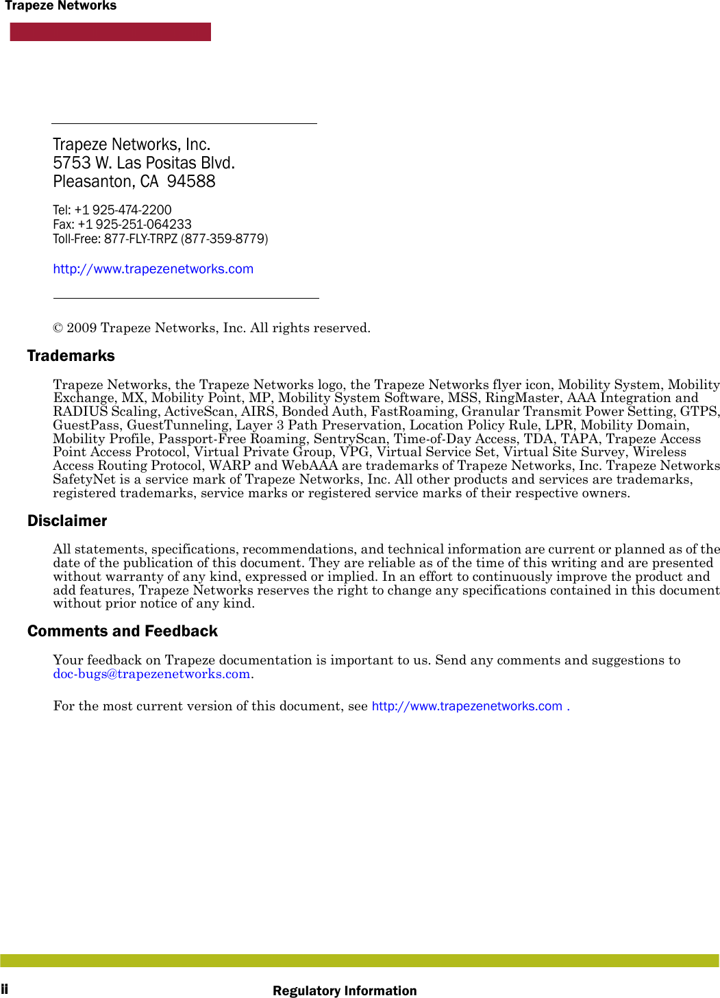 iiTrapeze NetworksRegulatory InformationTrapeze Networks, Inc.5753 W. Las Positas Blvd.Pleasanton, CA  94588Tel: +1 925-474-2200 Fax: +1 925-251-064233Toll-Free: 877-FLY-TRPZ (877-359-8779)http://www.trapezenetworks.com© 2009 Trapeze Networks, Inc. All rights reserved. TrademarksTrapeze Networks, the Trapeze Networks logo, the Trapeze Networks flyer icon, Mobility System, Mobility Exchange, MX, Mobility Point, MP, Mobility System Software, MSS, RingMaster, AAA Integration and RADIUS Scaling, ActiveScan, AIRS, Bonded Auth, FastRoaming, Granular Transmit Power Setting, GTPS, GuestPass, GuestTunneling, Layer 3 Path Preservation, Location Policy Rule, LPR, Mobility Domain, Mobility Profile, Passport-Free Roaming, SentryScan, Time-of-Day Access, TDA, TAPA, Trapeze Access Point Access Protocol, Virtual Private Group, VPG, Virtual Service Set, Virtual Site Survey, Wireless Access Routing Protocol, WARP and WebAAA are trademarks of Trapeze Networks, Inc. Trapeze Networks SafetyNet is a service mark of Trapeze Networks, Inc. All other products and services are trademarks, registered trademarks, service marks or registered service marks of their respective owners.DisclaimerAll statements, specifications, recommendations, and technical information are current or planned as of the date of the publication of this document. They are reliable as of the time of this writing and are presented without warranty of any kind, expressed or implied. In an effort to continuously improve the product and add features, Trapeze Networks reserves the right to change any specifications contained in this document without prior notice of any kind.Comments and FeedbackYour feedback on Trapeze documentation is important to us. Send any comments and suggestions to doc-bugs@trapezenetworks.com.For the most current version of this document, see http://www.trapezenetworks.com .