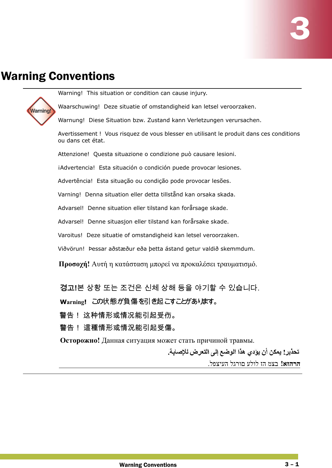 Warning Conventions 3 – 133Warning Conventions Warning!Warning!  This situation or condition can cause injury. Waarschuwing!  Deze situatie of omstandigheid kan letsel veroorzaken. Warnung!  Diese Situation bzw. Zustand kann Verletzungen verursachen. Avertissement !  Vous risquez de vous blesser en utilisant le produit dans ces conditions ou dans cet état. Attenzione!  Questa situazione o condizione può causare lesioni. ¡Advertencia!  Esta situación o condición puede provocar lesiones. Advertência!  Esta situação ou condição pode provocar lesões. Varning!  Denna situation eller detta tillstånd kan orsaka skada. Advarsel!  Denne situation eller tilstand kan forårsage skade. Advarsel!  Denne situasjon eller tilstand kan forårsake skade. Varoitus!  Deze situatie of omstandigheid kan letsel veroorzaken. Viðvörun!  Þessar aðstæður eða þetta ástand getur valdið skemmdum. Προσοχή! Αυτή η κατάσταση μπορεί να προκαλέσει τραυματισμό. 󷵳󷶖!󸶮 󹅷󺜟 󸛆󸍊 󹤦󷴪󹟶 󹎖󹵪 󹅷󺘪 󸖧󹟺 󹘲󷻦󺘖 󹋎 󹠾󹍫󸍾󸎚. Warning!󲱆 󱫛 󴘰 󰩇 󱢥 󴜇  󴓶󰷚󰃞 󴥩󳍝󱩕󱣲󱮦󱩕󰭅󳪍󱢥󴜇󰵧󰢴 󴓶󰷚󰃞 󴦩󳎾󱩕󱣲󱮦󱩕󲙑󳪍󱢥󴜇󰵧󰩇 Осторожно! Данная ситуация может стать причиной травмы. אזהרה!  מצב זה עלול לגרום לפציעה. 