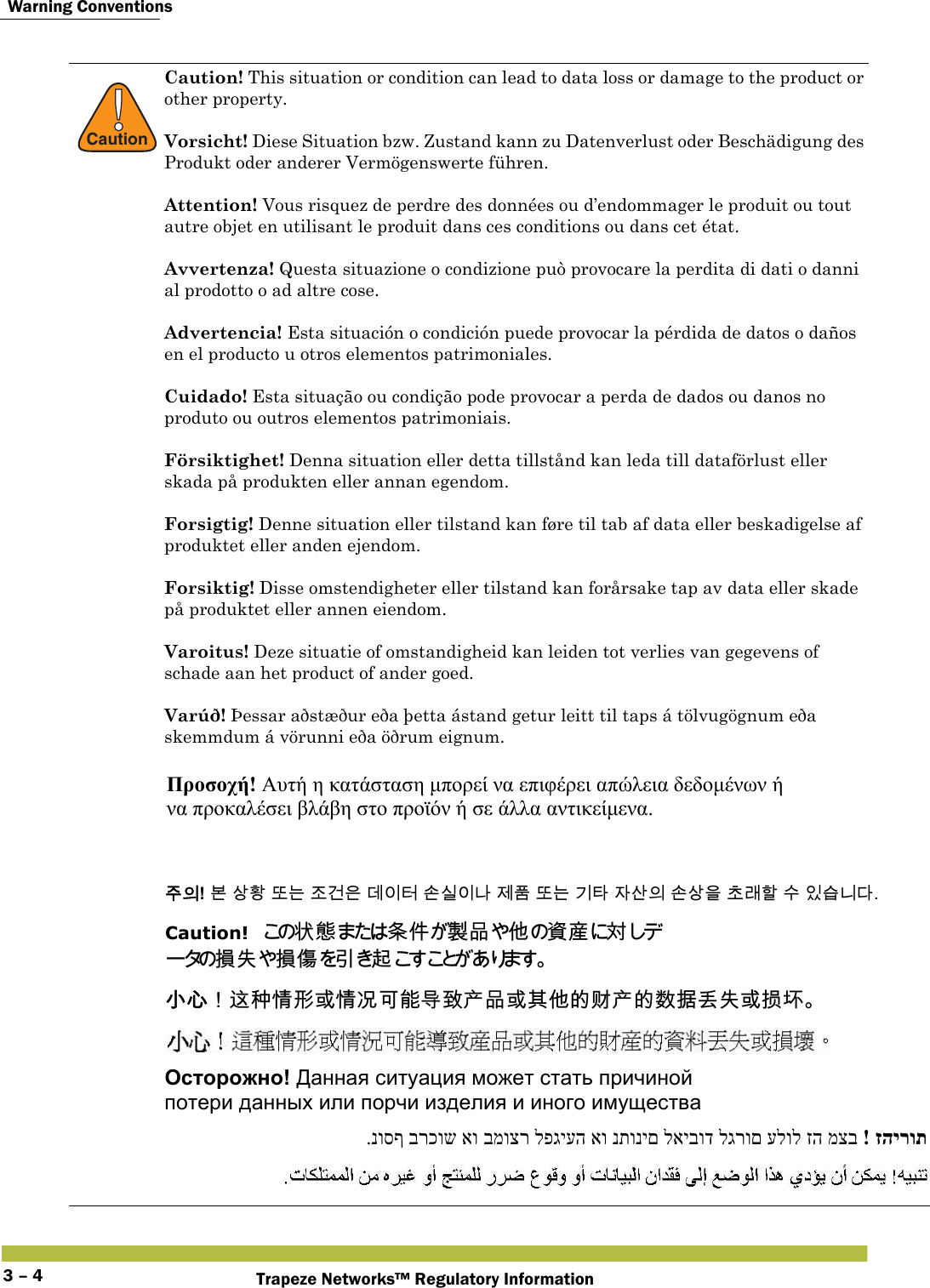  Warning ConventionsTrapeze Networks™ Regulatory Information3 – 4!CautionCaution! This situation or condition can lead to data loss or damage to the product or other property. Vorsicht! Diese Situation bzw. Zustand kann zu Datenverlust oder Beschädigung des Produkt oder anderer Vermögenswerte führen. Attention! Vous risquez de perdre des données ou d’endommager le produit ou tout autre objet en utilisant le produit dans ces conditions ou dans cet état. Avvertenza! Questa situazione o condizione può provocare la perdita di dati o danni al prodotto o ad altre cose. Advertencia! Esta situación o condición puede provocar la pérdida de datos o daños en el producto u otros elementos patrimoniales. Cuidado! Esta situação ou condição pode provocar a perda de dados ou danos no produto ou outros elementos patrimoniais. Försiktighet! Denna situation eller detta tillstånd kan leda till dataförlust eller skada på produkten eller annan egendom. Forsigtig! Denne situation eller tilstand kan føre til tab af data eller beskadigelse af produktet eller anden ejendom. Forsiktig! Disse omstendigheter eller tilstand kan forårsake tap av data eller skade på produktet eller annen eiendom.Varoitus! Deze situatie of omstandigheid kan leiden tot verlies van gegevens of schade aan het product of ander goed. Varúð! Þessar aðstæður eða þetta ástand getur leitt til taps á tölvugögnum eða skemmdum á vörunni eða öðrum eignum. Προσοχή! Αυτή η κατάσταση μπορεί να επιφέρει απώλεια δεδομένων ή  να προκαλέσει βλάβη στο προϊόν ή σε άλλα αντικείμενα.  󹦲󹠎! 󸶮 󹅷󺜟 󸛆󸍊 󹤦󷴪󹟶 󸐦󹠪󺇦 󹉆󹎚󹠪󸅎 󹣒󺔾 󸛆󸍊 󷻦󺅶 󹡆󹅦󹠎 󹉆󹅷󹟺 󹶾󸡎󺘖 󹋎 󹠾󹍫󸍾󸎚. Caution!󲱆󱫛󲃱󰢆󴊍󰹑󰡦󴙗󲺳󱖎󱶝 󱋁 󱶝 󰩇 󱢥 󴜇  󱖟󱥓󰃞󴥩󳍝󱩕󱣲󱮦󱩕󰭅󰵿󳪍󱖌󳮄󰠷󰹑󱮦󰬆󰡦󳀔󴚲󰠷󳀔󱼀󱳾󰞲󱋁󱮦󱳯󱃟 Осторожно! Данная ситуация может стать причиной  потери данных или порчи изделия и иного имущества זהירות!  מצב זה עלול לגרום לאיבוד נתונים או לפגיעה במוצר או ברכוש נוסף. 