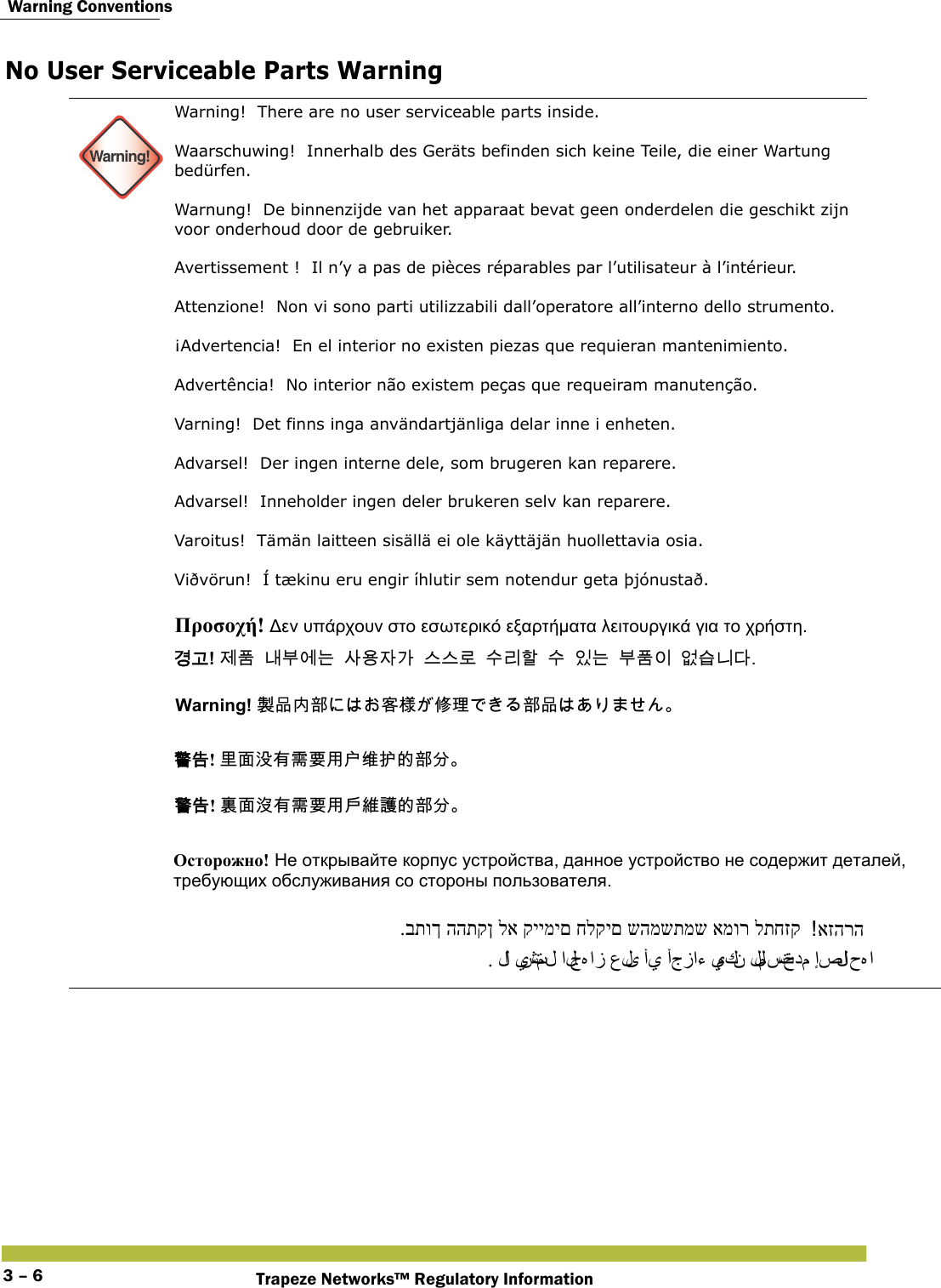  Warning ConventionsTrapeze Networks™ Regulatory Information3 – 6No User Serviceable Parts Warning  Warning!Warning!  There are no user serviceable parts inside. Waarschuwing!  Innerhalb des Geräts befinden sich keine Teile, die einer Wartung bedürfen. Warnung!  De binnenzijde van het apparaat bevat geen onderdelen die geschikt zijn voor onderhoud door de gebruiker. Avertissement !  Il n’y a pas de pièces réparables par l’utilisateur à l’intérieur. Attenzione!  Non vi sono parti utilizzabili dall’operatore all’interno dello strumento. ¡Advertencia!  En el interior no existen piezas que requieran mantenimiento. Advertência!  No interior não existem peças que requeiram manutenção. Varning!  Det finns inga användartjänliga delar inne i enheten. Advarsel!  Der ingen interne dele, som brugeren kan reparere. Advarsel!  Inneholder ingen deler brukeren selv kan reparere. Varoitus!  Tämän laitteen sisällä ei ole käyttäjän huollettavia osia. Viðvörun!  Í tækinu eru engir íhlutir sem notendur geta þjónustað.     Προσοχή! Δεν υπάρχουν στο εσωτερικό εξαρτήματα λειτουργικά για το χρήστη. 󷵳󷶖! 󹣒󺔾󸅪󸸶󹚆󸍊󹅢󹝟󹡆󷲶󹍚󹍚󸤒󹋎󸩢󺘖󹋎󹠾󸍊󸸶󺔾󹠪󹙼󹍫󸍾󸎚 Warning! 󴊍󰹑󰬕󴩸󱔲󲍨󰥾󲶖󴩸󰹑 󴓶󰷚! 󴭜󵃲󲘱󲂙󵂐󴌑󲺸󱯇󳢄󱰴󳀔󴩸󰮖 󴓶󰷚! 󴉟󵃲󲘢󲂙󵂐󴌑󲺸󱯆󳜽󴔇󳀔󴩸󰮖 Осторожно! Не открывайте корпус устройства, данное устройство не содержит деталей, требующих обслуживания со стороны пользователя. אזהרה .בתוך ההתקן לא קיימים חלקים שהמשתמש אמור לתחזק. لا  يشتمل الجﻩ از على أي أجزاء يمكن للمستخدم إصلا ح ﻩ ا