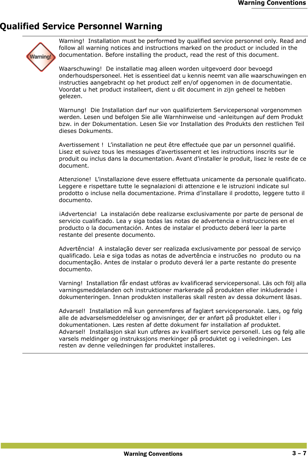  Warning ConventionsWarning Conventions 3 – 7Qualified Service Personnel Warning Warning!Warning!  Installation must be performed by qualified service personnel only. Read and follow all warning notices and instructions marked on the product or included in the documentation. Before installing the product, read the rest of this document. Waarschuwing!  De installatie mag alleen worden uitgevoerd door bevoegd onderhoudspersoneel. Het is essentieel dat u kennis neemt van alle waarschuwingen en instructies aangebracht op het product zelf en/of opgenomen in de documentatie. Voordat u het product installeert, dient u dit document in zijn geheel te hebben gelezen. Warnung!  Die Installation darf nur von qualifiziertem Servicepersonal vorgenommen werden. Lesen und befolgen Sie alle Warnhinweise und -anleitungen auf dem Produkt bzw. in der Dokumentation. Lesen Sie vor Installation des Produkts den restlichen Teil dieses Dokuments.  Avertissement !  L’installation ne peut être effectuée que par un personnel qualifié. Lisez et suivez tous les messages d’avertissement et les instructions inscrits sur le produit ou inclus dans la documentation. Avant d’installer le produit, lisez le reste de ce document. Attenzione!  L’installazione deve essere effettuata unicamente da personale qualificato. Leggere e rispettare tutte le segnalazioni di attenzione e le istruzioni indicate sul prodotto o incluse nella documentazione. Prima d’installare il prodotto, leggere tutto il documento. ¡Advertencia!  La instalación debe realizarse exclusivamente por parte de personal de servicio cualificado. Lea y siga todas las notas de advertencia e instrucciones en el producto o la documentación. Antes de instalar el producto deberá leer la parte restante del presente documento.  Advertência!  A instalação dever ser realizada exclusivamente por pessoal de serviço qualificado. Leia e siga todas as notas de advertência e instrucões no  produto ou na documentação. Antes de instalar o produto deverá ler a parte restante do presente documento.  Varning!  Installation får endast utföras av kvalificerad servicepersonal. Läs och följ alla varningsmeddelanden och instruktioner markerade på produkten eller inkluderade i dokumenteringen. Innan produkten installeras skall resten av dessa dokument läsas. Advarsel!  Installation må kun gennemføres af faglært servicepersonale. Læs, og følg alle de advarselsmeddelelser og anvisninger, der er anført på produktet eller i dokumentationen. Læs resten af dette dokument før installation af produktet.Advarsel!  Installasjon skal kun utføres av kvalifisert service personell. Les og følg alle varsels meldinger og instrukssjons merkinger på produktet og i veiledningen. Les resten av denne veiledningen før produktet installeres.
