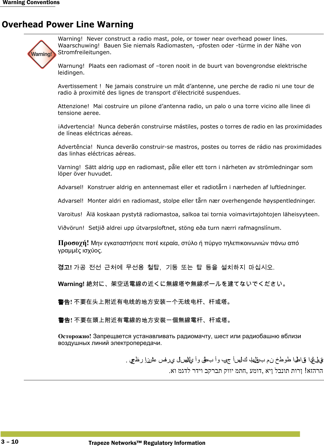  Warning ConventionsTrapeze Networks™ Regulatory Information3 – 10Overhead Power Line Warning Warning!Warning!  Never construct a radio mast, pole, or tower near overhead power lines.Waarschuwing!  Bauen Sie niemals Radiomasten, -pfosten oder -türme in der Nähe von Stromfreileitungen. Warnung!  Plaats een radiomast of –toren nooit in de buurt van bovengrondse elektrische leidingen. Avertissement !  Ne jamais construire un mât d’antenne, une perche de radio ni une tour de radio à proximité des lignes de transport d’électricité suspendues. Attenzione!  Mai costruire un pilone d’antenna radio, un palo o una torre vicino alle linee di tensione aeree. ¡Advertencia!  Nunca deberán construirse mástiles, postes o torres de radio en las proximidades de líneas eléctricas aéreas. Advertência!  Nunca deverão construir-se mastros, postes ou torres de rádio nas proximidades das linhas eléctricas aéreas. Varning!  Sätt aldrig upp en radiomast, påle eller ett torn i närheten av strömledningar som löper över huvudet. Advarsel!  Konstruer aldrig en antennemast eller et radiotårn i nærheden af luftledninger. Advarsel!  Monter aldri en radiomast, stolpe eller tårn nær overhengende høyspentledninger. Varoitus!  Älä koskaan pystytä radiomastoa, salkoa tai tornia voimavirtajohtojen läheisyyteen. Viðvörun!  Setjið aldrei upp útvarpsloftnet, stöng eða turn nærri rafmagnslínum.      Προσοχή! Μην εγκαταστήσετε ποτέ κεραία, στύλο ή πύργο τηλεπικοινωνιών πάνω από γραμμές ισχύος. 󷵳󷶖! 󷲶󷶫󹢺󹇖󷺲󹵎󹚆󸯪󹇖󹝟󹵖󺆇󷻦󸔛󸛆󸍊󺆇󸖧󹟺󹇚󹼎󺘎󹩶󸩾󹎣󹎒󹛚 Warning! 󳜆󱖎󲅆󳐊󴦑󵂋󳝪󴥡󲪱󳝪󱇤󲪱󳝪󱢊 󴓶󰷚! 󰞝󴌑󱂸󱋄󰞚󴿔󴥡󲂙󲻅󳡏󳀔󱃀󱽉󱔙󴉕󰞐󰞺󱽰󳡏󲻅󲃖󲃖󱮦󱇤 󴓶󰷚! 󰞝󴌑󱂸󵆽󰞚󴿔󴥡󲂙󵂋󳝪󳀔󱃀󱽉󱔙󴉭󰞐󰦛󲪱󳝪󵂋󲃖󲃖󱮦󱇤 Осторожно! Запрещается устанавливать радиомачту, шест или радиобашню вблизи воздушных линий электропередачи. . يحظر إنشاء صا ر ي  لا سلكي  أو قطب أو برج أسلا ك  بالقرب من خطوط الطاقة العلوية .או מגדל רדיו בקרבת קווי מתח, עמוד, אין לבנות תורן אזהרה 