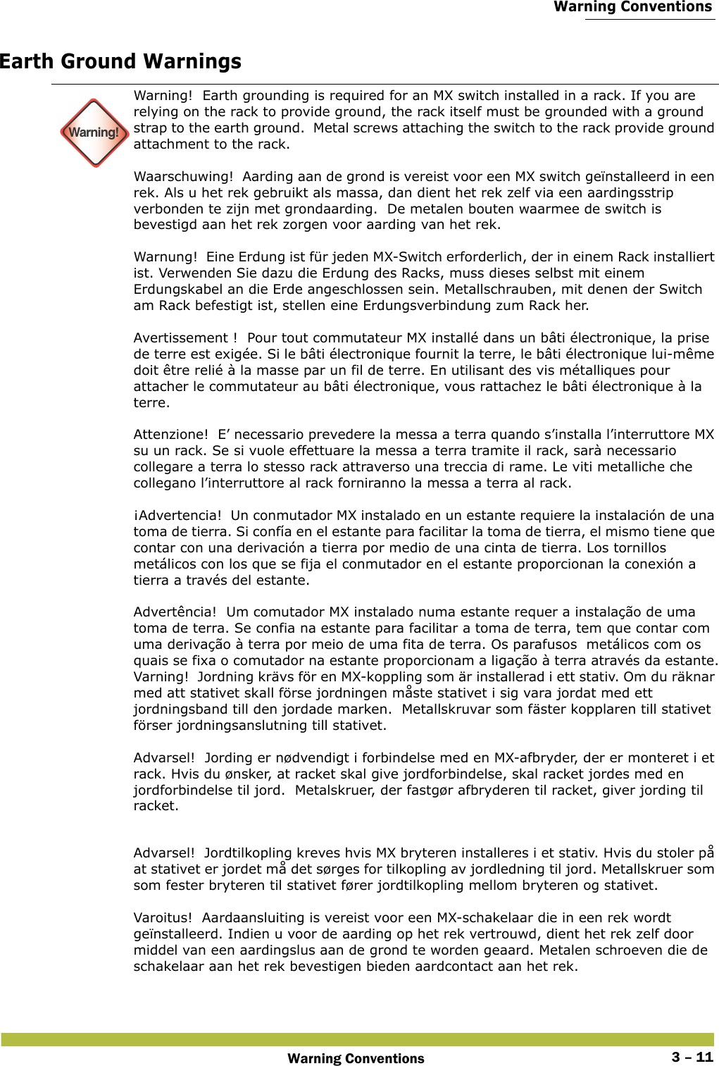  Warning ConventionsWarning Conventions 3 – 11Earth Ground Warnings Warning!Warning!  Earth grounding is required for an MX switch installed in a rack. If you are relying on the rack to provide ground, the rack itself must be grounded with a ground strap to the earth ground.  Metal screws attaching the switch to the rack provide ground attachment to the rack. Waarschuwing!  Aarding aan de grond is vereist voor een MX switch geïnstalleerd in een rek. Als u het rek gebruikt als massa, dan dient het rek zelf via een aardingsstrip verbonden te zijn met grondaarding.  De metalen bouten waarmee de switch is bevestigd aan het rek zorgen voor aarding van het rek. Warnung!  Eine Erdung ist für jeden MX-Switch erforderlich, der in einem Rack installiert ist. Verwenden Sie dazu die Erdung des Racks, muss dieses selbst mit einem Erdungskabel an die Erde angeschlossen sein. Metallschrauben, mit denen der Switch am Rack befestigt ist, stellen eine Erdungsverbindung zum Rack her. Avertissement !  Pour tout commutateur MX installé dans un bâti électronique, la prise de terre est exigée. Si le bâti électronique fournit la terre, le bâti électronique lui-même doit être relié à la masse par un fil de terre. En utilisant des vis métalliques pour attacher le commutateur au bâti électronique, vous rattachez le bâti électronique à la terre. Attenzione!  E’ necessario prevedere la messa a terra quando s’installa l’interruttore MX su un rack. Se si vuole effettuare la messa a terra tramite il rack, sarà necessario collegare a terra lo stesso rack attraverso una treccia di rame. Le viti metalliche che collegano l’interruttore al rack forniranno la messa a terra al rack. ¡Advertencia!  Un conmutador MX instalado en un estante requiere la instalación de una toma de tierra. Si confía en el estante para facilitar la toma de tierra, el mismo tiene que contar con una derivación a tierra por medio de una cinta de tierra. Los tornillos metálicos con los que se fija el conmutador en el estante proporcionan la conexión a tierra a través del estante. Advertência!  Um comutador MX instalado numa estante requer a instalação de uma toma de terra. Se confia na estante para facilitar a toma de terra, tem que contar com uma derivação à terra por meio de uma fita de terra. Os parafusos  metálicos com os quais se fixa o comutador na estante proporcionam a ligação à terra através da estante.Varning!  Jordning krävs för en MX-koppling som är installerad i ett stativ. Om du räknar med att stativet skall förse jordningen måste stativet i sig vara jordat med ett jordningsband till den jordade marken.  Metallskruvar som fäster kopplaren till stativet förser jordningsanslutning till stativet. Advarsel!  Jording er nødvendigt i forbindelse med en MX-afbryder, der er monteret i et rack. Hvis du ønsker, at racket skal give jordforbindelse, skal racket jordes med en jordforbindelse til jord.  Metalskruer, der fastgør afbryderen til racket, giver jording til racket. Advarsel!  Jordtilkopling kreves hvis MX bryteren installeres i et stativ. Hvis du stoler på at stativet er jordet må det sørges for tilkopling av jordledning til jord. Metallskruer som som fester bryteren til stativet fører jordtilkopling mellom bryteren og stativet. Varoitus!  Aardaansluiting is vereist voor een MX-schakelaar die in een rek wordt geïnstalleerd. Indien u voor de aarding op het rek vertrouwd, dient het rek zelf door middel van een aardingslus aan de grond te worden geaard. Metalen schroeven die de schakelaar aan het rek bevestigen bieden aardcontact aan het rek. 