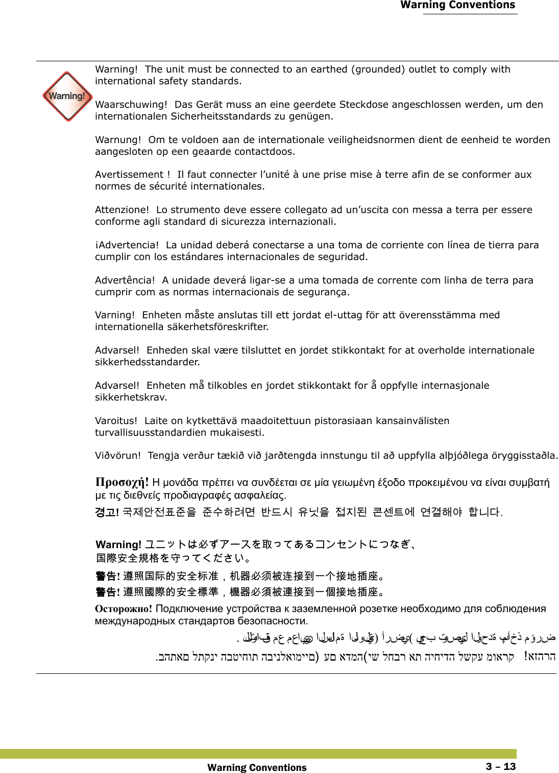  Warning ConventionsWarning Conventions 3 – 13 Warning!Warning!  The unit must be connected to an earthed (grounded) outlet to comply with international safety standards. Waarschuwing!  Das Gerät muss an eine geerdete Steckdose angeschlossen werden, um den internationalen Sicherheitsstandards zu genügen. Warnung!  Om te voldoen aan de internationale veiligheidsnormen dient de eenheid te worden aangesloten op een geaarde contactdoos. Avertissement !  Il faut connecter l’unité à une prise mise à terre afin de se conformer aux normes de sécurité internationales. Attenzione!  Lo strumento deve essere collegato ad un’uscita con messa a terra per essere conforme agli standard di sicurezza internazionali. ¡Advertencia!  La unidad deberá conectarse a una toma de corriente con línea de tierra para cumplir con los estándares internacionales de seguridad. Advertência!  A unidade deverá ligar-se a uma tomada de corrente com linha de terra para cumprir com as normas internacionais de segurança. Varning!  Enheten måste anslutas till ett jordat el-uttag för att överensstämma med internationella säkerhetsföreskrifter.  Advarsel!  Enheden skal være tilsluttet en jordet stikkontakt for at overholde internationale sikkerhedsstandarder. Advarsel!  Enheten må tilkobles en jordet stikkontakt for å oppfylle internasjonale sikkerhetskrav. Varoitus!  Laite on kytkettävä maadoitettuun pistorasiaan kansainvälisten turvallisuusstandardien mukaisesti. Viðvörun!  Tengja verður tækið við jarðtengda innstungu til að uppfylla alþjóðlega öryggisstaðla. Προσοχή! Η μονάδα πρέπει να συνδέεται σε μία γειωμένη έξοδο προκειμένου να είναι συμβατή με τις διεθνείς προδιαγραφές ασφαλείας. 󷵳󷶖! 󷸣󹣒󹗾󹢺󺔒󹦶󹟺󹦶󹋎󺘎󸣚󸬪󸳎󸖒󹎒󹟖󸎑󹟺󹣇󹩶󸓒󺀎󹇲󺍮󹚆󹚦󷵦󺘪󹘲󺘟󸍾󸎚 Warning! 󱥕󰵦 󱂍󵀫󱔙󰫸󴌟󲇌󱔘 󴓶󰷚! 󴨅󲫷󱂍󴿕󳀔󱔙󰫸󲆗󰭖󰃩󲃊󰿸󱥕󵈋󴈻󴥮󱴵󰯀󰞐󰞺󱴵󱃀󱵢󱠷 󴓶󰷚! 󴨅󲫷󱂛󵀫󳀔󱔙󰫸󲎩󲠦󰃩󲏯󰿸󱥕󵆘󴈻󴦳󱴵󰯀󰞐󰦛󱴵󱃀󱵢󱠷 Осторожно! Подключение устройства к заземленной розетке необходимо для соблюдения международных стандартов безопасности. . للتوافق مع معايير السلا م ة  الدولية) أرضي( يجب توصيل الوحدة بمأخذ مؤرض יש לחבר את היחידה לשקע מוארק עם אדמה.בהתאם לתקני הבטיחות הבינלאומיים  אזהרה 