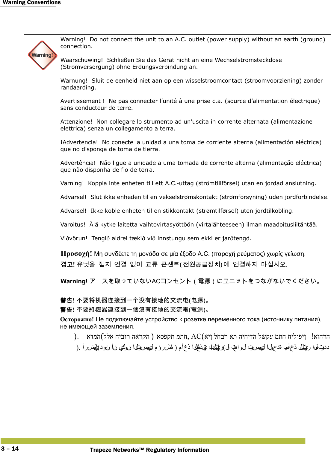  Warning ConventionsTrapeze Networks™ Regulatory Information3 – 14 Warning!Warning!  Do not connect the unit to an A.C. outlet (power supply) without an earth (ground) connection. Waarschuwing!  Schließen Sie das Gerät nicht an eine Wechselstromsteckdose (Stromversorgung) ohne Erdungsverbindung an. Warnung!  Sluit de eenheid niet aan op een wisselstroomcontact (stroomvoorziening) zonder randaarding. Avertissement !  Ne pas connecter l’unité à une prise c.a. (source d’alimentation électrique) sans conducteur de terre. Attenzione!  Non collegare lo strumento ad un’uscita in corrente alternata (alimentazione elettrica) senza un collegamento a terra. ¡Advertencia!  No conecte la unidad a una toma de corriente alterna (alimentación eléctrica) que no disponga de toma de tierra. Advertência!  Não ligue a unidade a uma tomada de corrente alterna (alimentação eléctrica) que não disponha de fio de terra. Varning!  Koppla inte enheten till ett A.C.-uttag (strömtillförsel) utan en jordad anslutning.  Advarsel!  Slut ikke enheden til en vekselstrømskontakt (strømforsyning) uden jordforbindelse.  Advarsel!  Ikke koble enheten til en stikkontakt (strømtilførsel) uten jordtilkobling. Varoitus!  Älä kytke laitetta vaihtovirtasyöttöön (virtalähteeseen) ilman maadoitusliitäntää. Viðvörun!  Tengið aldrei tækið við innstungu sem ekki er jarðtengd.  Προσοχή! Μη συνδέετε τη μονάδα σε μία έξοδο A.C. (παροχή ρεύματος) χωρίς γείωση. 󷵳󷶖! 󹟖󸎑󹟺󹣇󹩶󹚦󷵦󹙼󹠪󷸆󸨎󺀎󹇲󺍮󹢺󹞆󷶫󷺿󹡛󹼎󹚆󹚦󷵦󺘎󹩶󸩾󹎣󹎒󹛚 Warning! 󰵦AC󰃥󵂋󲠠󰃦 󴓶󰷚! 󰞝󴌑󱖖󲃊󰿸󴥮󱴵󰯀󰞐󰞺󲘱󲂙󱴵󱃀󳀔󰠴󲛑󲻅(󲻅󲠠) 󴓶󰷚! 󰞝󴌑󱖗󲏯󰿸󴦳󱴵󰯀󰞐󰦛󲘢󲂙󱴵󱃀󳀔󰠴󲛑󵂋(󵂋󲠠) Осторожно! Не подключайте устройство к розетке переменного тока (источнику питания), не имеющей заземления. אזהרה אין לחבר את היחידה לשקע מתח חילופין ACאספקת מתח, ללא חיבור הארקה אדמה). أرضيًا(دون أن يكو ن  التوصيل مؤرضًا ) مأخذ التغذ ية بالتيار(لا  تحاول توصيل الوحدة بمأخذ للتيار المتردد 