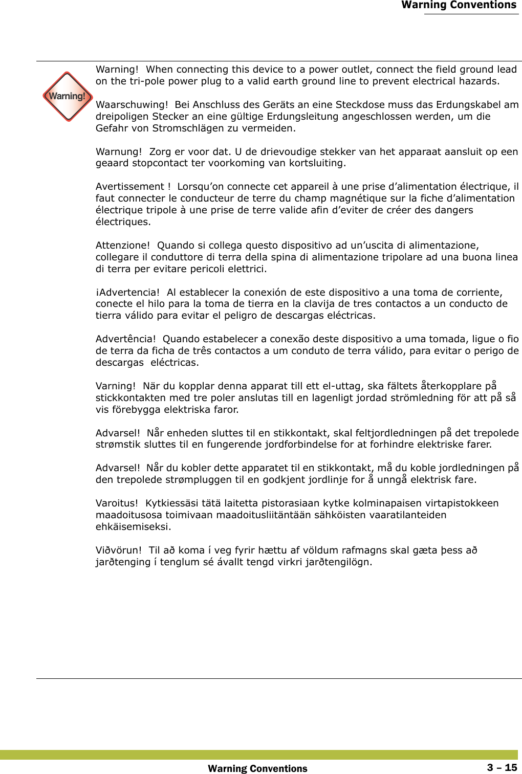  Warning ConventionsWarning Conventions 3 – 15 Warning!Warning!  When connecting this device to a power outlet, connect the field ground lead on the tri-pole power plug to a valid earth ground line to prevent electrical hazards. Waarschuwing!  Bei Anschluss des Geräts an eine Steckdose muss das Erdungskabel am dreipoligen Stecker an eine gültige Erdungsleitung angeschlossen werden, um die Gefahr von Stromschlägen zu vermeiden. Warnung!  Zorg er voor dat. U de drievoudige stekker van het apparaat aansluit op een geaard stopcontact ter voorkoming van kortsluiting. Avertissement !  Lorsqu’on connecte cet appareil à une prise d’alimentation électrique, il faut connecter le conducteur de terre du champ magnétique sur la fiche d’alimentation électrique tripole à une prise de terre valide afin d’eviter de créer des dangers électriques. Attenzione!  Quando si collega questo dispositivo ad un’uscita di alimentazione,  collegare il conduttore di terra della spina di alimentazione tripolare ad una buona linea di terra per evitare pericoli elettrici. ¡Advertencia!  Al establecer la conexión de este dispositivo a una toma de corriente, conecte el hilo para la toma de tierra en la clavija de tres contactos a un conducto de tierra válido para evitar el peligro de descargas eléctricas. Advertência!  Quando estabelecer a conexão deste dispositivo a uma tomada, ligue o fio de terra da ficha de três contactos a um conduto de terra válido, para evitar o perigo de descargas  eléctricas. Varning!  När du kopplar denna apparat till ett el-uttag, ska fältets återkopplare på stickkontakten med tre poler anslutas till en lagenligt jordad strömledning för att på så vis förebygga elektriska faror. Advarsel!  Når enheden sluttes til en stikkontakt, skal feltjordledningen på det trepolede strømstik sluttes til en fungerende jordforbindelse for at forhindre elektriske farer. Advarsel!  Når du kobler dette apparatet til en stikkontakt, må du koble jordledningen på den trepolede strømpluggen til en godkjent jordlinje for å unngå elektrisk fare. Varoitus!  Kytkiessäsi tätä laitetta pistorasiaan kytke kolminapaisen virtapistokkeen maadoitusosa toimivaan maadoitusliitäntään sähköisten vaaratilanteiden ehkäisemiseksi. Viðvörun!  Til að koma í veg fyrir hættu af völdum rafmagns skal gæta þess að jarðtenging í tenglum sé ávallt tengd virkri jarðtengilögn.