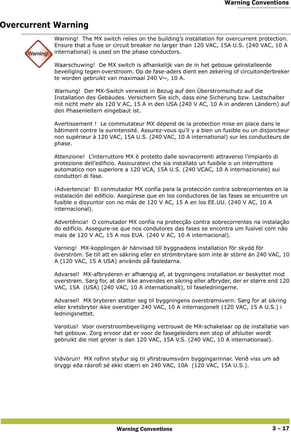  Warning ConventionsWarning Conventions 3 – 17Overcurrent Warning Warning!Warning!  The MX switch relies on the building’s installation for overcurrent protection. Ensure that a fuse or circuit breaker no larger than 120 VAC, 15A U.S. (240 VAC, 10 A international) is used on the phase conductors.  Waarschuwing!  De MX switch is afhankelijk van de in het gebouw geïnstalleerde beveiliging tegen overstroom. Op de fase-aders dient een zekering of circuitonderbreker te worden gebruikt van maximaal 240 V~, 10 A. Warnung!  Der MX-Switch verweist in Bezug auf den Überstromschutz auf die Installation des Gebäudes. Versichern Sie sich, dass eine Sicherung bzw. Lastschalter mit nicht mehr als 120 V AC, 15 A in den USA (240 V AC, 10 A in anderen Ländern) auf den Phasenleitern eingebaut ist. Avertissement !  Le commutateur MX dépend de la protection mise en place dans le bâtiment contre la surintensité. Assurez-vous qu’il y a bien un fusible ou un disjoncteur non supérieur à 120 VAC, 15A U.S. (240 VAC, 10 A international) sur les conducteurs de phase. Attenzione!  L’interruttore MX è protetto dalle sovracorrenti attraverso l’impianto di protezione dell’edificio. Assicuratevi che sia installato un fusibile o un interruttore automatico non superiore a 120 VCA, 15A U.S. (240 VCAC, 10 A internazionale) sui conduttori di fase. ¡Advertencia!  El conmutador MX confía para la protección contra sobrecorrientes en la instalación del edificio. Asegúrese que en los conductores de las fases se encuentre un fusible o disyuntor con no más de 120 V AC, 15 A en los EE.UU. (240 V AC, 10 A internacional). Advertência!  O comutador MX confia na protecção contra sobrecorrentes na instalação do edifício. Assegure-se que nos condutores das fases se encontra um fusível com não mais de 120 V AC, 15 A nos EUA. (240 V AC, 10 A internacional). Varning!  MX-kopplingen är hänvisad till byggnadens installation för skydd för överström. Se till att en säkring eller en strömbrytare som inte är större än 240 VAC, 10 A (120 VAC, 15 A USA) används på fasledarna. Advarsel!  MX-afbryderen er afhængig af, at bygningens installation er beskyttet mod overstrøm. Sørg for, at der ikke anvendes en sikring eller afbryder, der er større end 120 VAC, 15A  (USA) (240 VAC, 10 A internationalt), til faseledningerne. Advarsel!  MX bryteren støtter seg til byggningens overstrømsvern. Sørg for at sikring eller kretsbryter ikke overstiger 240 VAC, 10 A internasjonelt (120 VAC, 15 A U.S.) i ledningsnettet. Varoitus!  Voor overstroombeveiliging vertrouwt de MX-schakelaar op de installatie van het gebouw. Zorg ervoor dat er voor de fasegeleiders een stop of afsluiter wordt gebruikt die niet groter is dan 120 VAC, 15A V.S. (240 VAC, 10 A internationaal). Viðvörun!  MX rofinn styður sig til yfirstraumsvörn byggingarinnar. Verið viss um að öryggi eða rásrofi sé ekki stærri en 240 VAC, 10A  (120 VAC, 15A U.S.). 