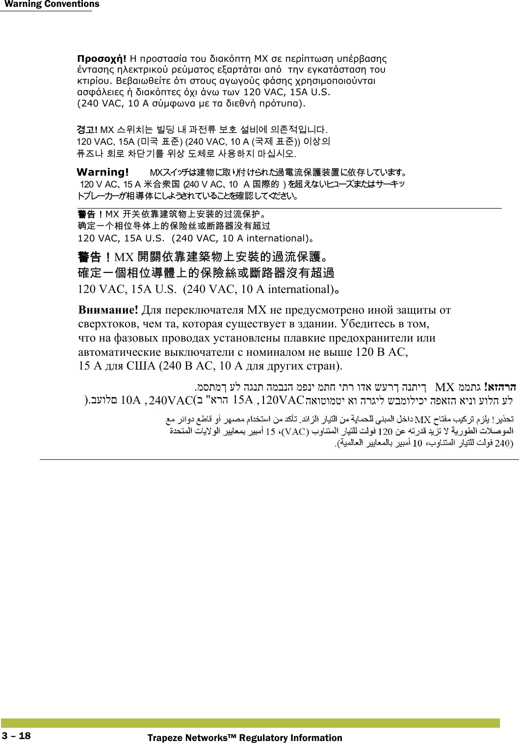  Warning ConventionsTrapeze Networks™ Regulatory Information3 – 18Προσοχή! Η προστασία του διακόπτη MX σε περίπτωση υπέρβασης  έντασης ηλεκτρικού ρεύματος εξαρτάται από  την εγκατάσταση του  κτιρίου. Βεβαιωθείτε ότι στους αγωγούς φάσης χρησιμοποιούνται  ασφάλειες ή διακόπτες όχι άνω των 120 VAC, 15A U.S.  (240 VAC, 10 A σύμφωνα με τα διεθνή πρότυπα). 󷵳󷶖! MX 󹍚󹞺󹼎󸍊 󸼂󸗟 󸅪 󷶲󹢺󸨎 󸶪󺛮 󹇚󸻺󹚆 󹠎󹤪󹢷󹠻󸍾󸎚.  120 VAC, 15A (󸲮󷸣 󺔒󹦶) (240 VAC, 10 A (󷸣󹣒 󺔒󹦶)) 󹠪󹅷󹠎  󺖞󹨾󸅎 󺝂󸤒 󹳞󸎞󷻦󸨲 󹞺󹅷 󸑺󹵪󸤒 󹅢󹝟󺘎󹩶 󸩾󹎣󹎒󹛚.  Warning!   󱢊 󲯹 󰵦 󰡨󴧞󵂋󲛑󰥭󴔇󴉕󳣾󰤭󱓨  󳘃󰶘󴇖󱂍󰃥 󱂍󵀫󳀔󰃦󴜕󳂈󱖞󰣣󳉊 󴐝   󴓶󰷚󰃞MX 󱢐󰬃󰤭󵃰󱢊󳓡󲯹󰞚󱔙󴉕󳀔󴥗󲛑󰥭󱰴  󳇾󱔪󰞐󰞺󳂈󰣝󱖌󰣣󰞚󳀔󰥭󴿹󰞭󱮦󱼽󴝿󰿸󲘱󲂙󴜕󴥗  120 VAC, 15A U.S.  (240 VAC, 10 A international) 󴓶󰷚󰃞MX 󴼛󴽬󰤭󵃰󱢊󳕙󲯹󰞚󱔙󴉭󳀔󴧞󲛑󰥭󴔇  󳉊󱔪󰞐󰦛󳂈󰣝󱖞󵑤󰞚󳀔󰥭󵀺󳜂󱮦󱽇󴝿󰿸󲘢󲂙󴜕󴧞  120 VAC, 15A U.S.  (240 VAC, 10 A international) Внимание! Для переключателя МХ не предусмотрено иной защиты от  сверхтоков, чем та, которая существует в здании. Убедитесь в том,  что на фазовых проводах установлены плавкие предохранители или  автоматические выключатели с номиналом не выше 120 В АС,  15 А для США (240 В АС, 10 А для других стран). ).בעולם  10A , 240VAC (ב &quot;ארה 15A , 120VAC .מסתמך על הגנת המבנה מפני מתח יתר ודא שערך הנתיך  MX !אזהרה ממתג  האוטומטי או הרגיל שבמוליכי הפאזה אינו עולה על  